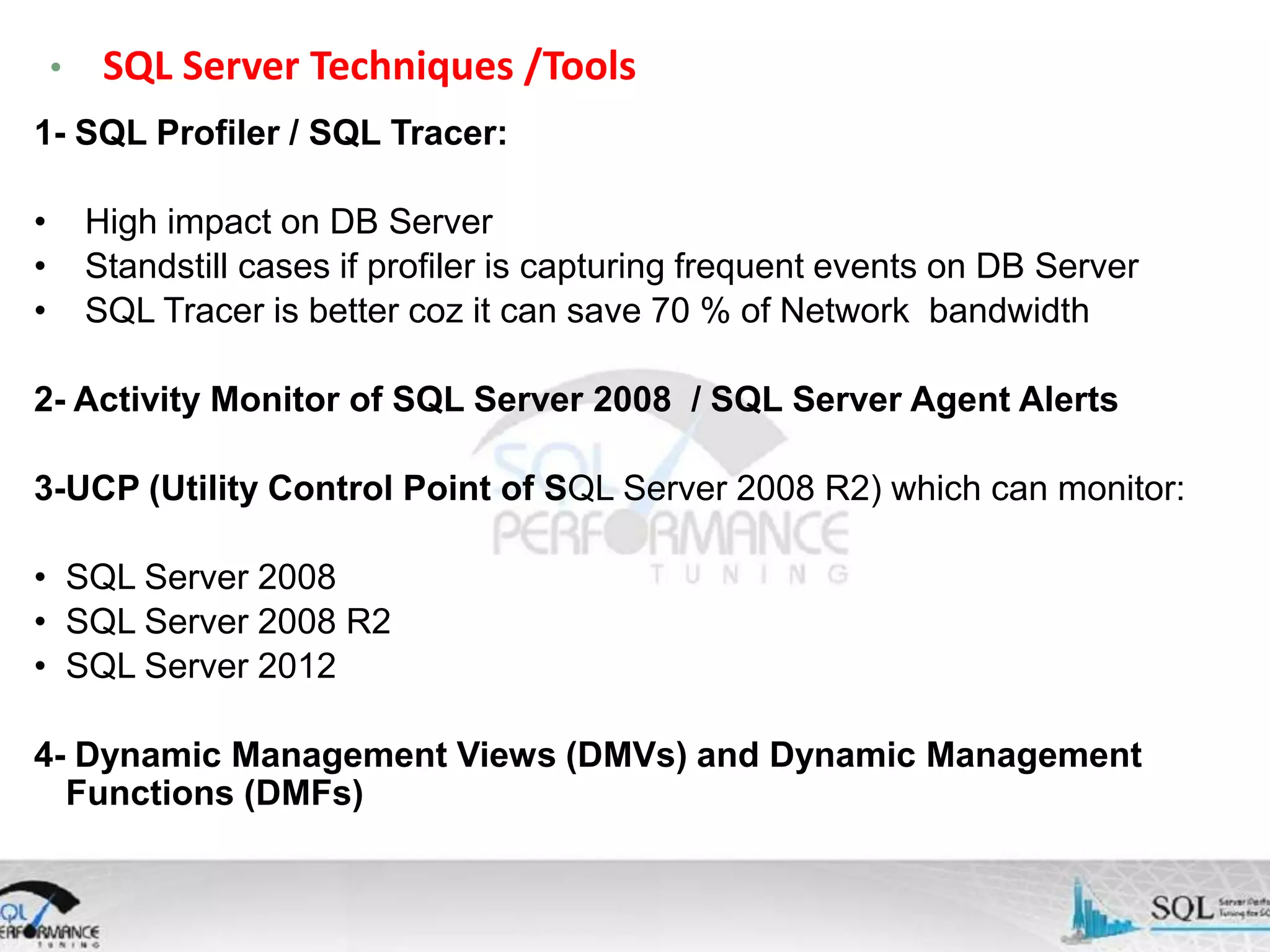 • SQL Server Techniques /Tools 1- SQL Profiler / SQL Tracer: • • • High impact on DB Server Standstill cases if profiler is capturing frequent events on DB Server SQL Tracer is better coz it can save 70 % of Network bandwidth 2- Activity Monitor of SQL Server 2008 / SQL Server Agent Alerts 3-UCP (Utility Control Point of SQL Server 2008 R2) which can monitor: • SQL Server 2008 • SQL Server 2008 R2 • SQL Server 2012 4- Dynamic Management Views (DMVs) and Dynamic Management Functions (DMFs) 