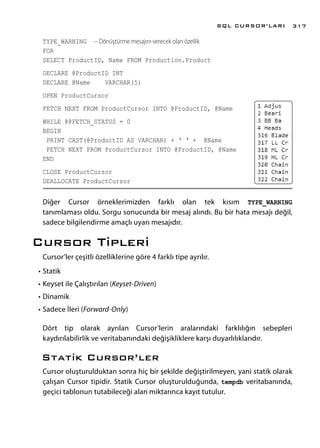 TYPE_WARNING -- Dönüştürme mesajını verecek olan özellik
FOR
SELECT ProductID, Name FROM Production.Product
DECLARE @ProductID INT
DECLARE @Name VARCHAR(5)
OPEN ProductCursor
FETCH NEXT FROM ProductCursor INTO @ProductID, @Name
WHILE @@FETCH_STATUS = 0
BEGIN
PRINT CAST(@ProductID AS VARCHAR) + ‘ ‘ + @Name
FETCH NEXT FROM ProductCursor INTO @ProductID, @Name
END
CLOSE ProductCursor
DEALLOCATE ProductCursor
Diğer Cursor örneklerimizden farklı olan tek kısım TYPE_WARNING
tanımlaması oldu. Sorgu sonucunda bir mesaj alındı. Bu bir hata mesajı değil,
sadece bilgilendirme amaçlı uyarı mesajıdır.
Cursor Tipleri
Cursor’ler çeşitli özelliklerine göre 4 farklı tipe ayrılır.
•	Statik
•	Keyset ile Çalıştırılan (Keyset-Driven)
•	Dinamik
•	Sadece İleri (Forward-Only)
Dört tip olarak ayrılan Cursor’lerin aralarındaki farklılığın sebepleri
kaydırılabilirlik ve veritabanındaki değişikliklere karşı duyarlılıklarıdır.
Statik Cursor’ler
Cursor oluşturulduktan sonra hiç bir şekilde değiştirilmeyen, yani statik olarak
çalışan Cursor tipidir. Statik Cursor oluşturulduğunda, tempdb veritabanında,
geçici tablonun tutabileceği alan miktarınca kayıt tutulur.
SQL CURSOR’LARI 317
 