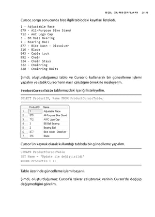 Cursor, sorgu sonucunda bize ilgili tablodaki kayıtları listeledi.
Şimdi, oluşturduğumuz tablo ve Cursor’ü kullanarak bir güncelleme işlemi
yapalım ve statik Cursor’lerin nasıl çalıştığını örnek ile inceleyelim.
ProductCursorTable tablomuzdaki içeriği listeleyelim.
SELECT ProductID, Name FROM ProductCursorTable;
Cursor’ün kaynak olarak kullandığı tabloda bir güncelleme yapalım.
UPDATE ProductCursorTable
SET Name = ‘Update ile değiştirildi’
WHERE ProductID = 1;
Tablo üzerinde güncelleme işlemi başarılı.
Şimdi, oluşturduğumuz Cursor’ü tekrar çalıştırarak verinin Cursor’de değişip
değişmediğini görelim.
SQL CURSOR’LARI 319
 