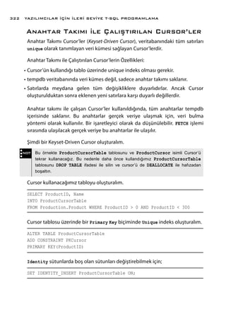Anahtar Takımı ile Çalıştırılan Cursor’ler
Anahtar Takımı Cursor’ler (Keyset-Driven Cursor), veritabanındaki tüm satırları
unique olarak tanımlayan veri kümesi sağlayan Cursor’lerdir.
Anahtar Takımı ile Çalıştırılan Cursor’lerin Özellikleri:
•	Cursor’ün kullandığı tablo üzerinde unique indeks olması gerekir.
•	tempdb veritabanında veri kümes değil, sadece anahtar takımı saklanır.
•	Satırlarda meydana gelen tüm değişikliklere duyarlıdırlar. Ancak Cursor
oluşturulduktan sonra eklenen yeni satırlara karşı duyarlı değillerdir.
Anahtar takımı ile çalışan Cursor’ler kullanıldığında, tüm anahtarlar tempdb
içerisinde saklanır. Bu anahtarlar gerçek veriye ulaşmak için, veri bulma
yöntemi olarak kullanılır. Bir işaretleyici olarak da düşünülebilir. FETCH işlemi
sırasında ulaşılacak gerçek veriye bu anahtarlar ile ulaşılır.
Şimdi bir Keyset-Driven Cursor oluşturalım.
Cursor kullanacağımız tabloyu oluşturalım.
SELECT ProductID, Name
INTO ProductCursorTable
FROM Production.Product WHERE ProductID > 0 AND ProductID < 300
Cursor tablosu üzerinde bir Primary Key biçiminde Unique indeks oluşturalım.
ALTER TABLE ProductCursorTable
ADD CONSTRAINT PKCursor
PRIMARY KEY(ProductID)
Identity sütunlarda boş olan sütunları değiştirebilmek için;
SET IDENTITY_INSERT ProductCursorTable ON;
NOT Bu örnekte ProductCursorTable tablosunu ve ProductCursor isimli Cursor’ü
tekrar kullanacağız. Bu nedenle daha önce kullandığımız ProductCursorTable
tablosunu DROP TABLE ifadesi ile silin ve cursor’ü de DEALLOCATE ile hafızadan
boşaltın.
YAZILIMCILAR İÇİN İLERİ SEVİYE T-SQL PROGRAMLAMA322
 