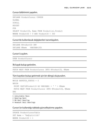 Cursor bildirimini yapalım.
DECLARE ProductCursor CURSOR
GLOBAL
SCROLL
KEYSET
FOR
SELECT ProductID, Name FROM Production.Product
WHERE ProductID > 0 AND ProductID < 300
Cursor’de kullanılacak değişkenleri tanımlayalım.
DECLARE @ProductID INT
DECLARE @Name VARCHAR(30)
Cursor’ü açalım.
OPEN ProductCursor
İlk kaydı bulup getirelim.
FETCH NEXT FROM ProductCursor INTO @ProductID, @Name
Tüm kayıtları bulup getirmek için bir döngü oluşturalım.
WHILE @@FETCH_STATUS = 0
BEGIN
PRINT CAST(@ProductID AS VARCHAR) + ‘ ‘ + @Name
FETCH NEXT FROM ProductCursor INTO @ProductID, @Name
END
Cursor’ün kullandığı tabloda güncelleştirme yapalım.
UPDATE ProductCursorTable
SET Name = ‘Değiştirildi’
WHERE ProductID = 1
SQL CURSOR’LARI 323
 
