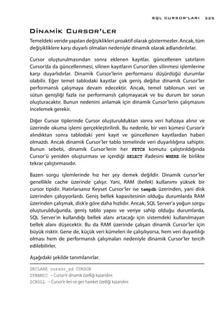 Dinamik Cursor’ler
Temeldeki veride yapılan değişiklikleri proaktif olarak göstermezler. Ancak, tüm
değişikliklere karşı duyarlı olmaları nedeniyle dinamik olarak adlandırılırlar.
Cursor oluşturulmasından sonra eklenen kayıtlar, güncellenen satırların
Cursor’da da güncellenmesi, silinen kayıtların Cursor’den silinmesi işlemlerine
karşı duyarlıdırlar. Dinamik Cursor’lerin performansı düşürdüğü durumlar
olabilir. Eğer temel tablodaki kayıtlar çok geniş değilse dinamik Cursor’ler
performanslı çalışmaya devam edecektir. Ancak, temel tablonun veri ve
sütun genişliği fazla ise performanslı çalışmayacak ve bu durum bir sorun
oluşturacaktır. Bunun nedenini anlamak için dinamik Cursor’lerin çalışmasını
incelemek gerekir.
Diğer Cursor tiplerinde Cursor oluşturulduktan sonra veri hafızaya alınır ve
üzerinde okuma işlemi gerçekleştirilirdi. Bu nedenle, bir veri kümesi Cursor’e
alındıktan sonra tablodaki yeni kayıt ve güncellenen kayıtlardan haberi
olmazdı. Ancak dinamik Cursor’ler tablo temelinde veri duyarlılığına sahiptir.
Bunun sebebi, dinamik Cursor’lerin her FETCH komutu çalıştırıldığında
Cursor’ü yeniden oluşturması ve içerdiği SELECT ifadesini WHERE ile birlikte
tekrar çalıştırmasıdır.
Bazen sorgu işlemlerinde hız her şey demek değildir. Dinamik cursor’ler
genellikle cache üzerinde çalışır. Yani, RAM (bellek) kullanımı yüksek bir
cursor tipidir. Hatırlarsanız Keyset Cursor’ler ise tempdb üzerinden, yani disk
üzerinden çalışıyorlardı. Geniş bellek kapasitesinin olduğu durumlarda RAM
üzerinden çalışmak, disk’e göre daha hızlıdır. Ancak, SQL Server’a yoğun sorgu
oluşturulduğunda, geniş tablo yapısı ve veriye sahip olduğu durumlarda,
SQL Server’ın kullandığı bellek alanı artacağı için sistemdeki kullanılmayan
bellek alanı düşecektir. Bu da RAM üzerinde çalışan dinamik Cursor’ler için
büyük risktir. Gene de, küçük veri kümeleri ile çalışılıyorsa, hem veri duyarlılığı
olması hem de performanslı çalışmaları nedeniyle dinamik Cursor’ler tercih
edilebilirler.
Aşağıdaki şekilde tanımlanırlar.
DECLARE cursor_ad CURSOR
DYNAMIC -- Cursor’e dinamik özelliği kazandırır.
SCROLL -- Cursor’e ileri ve geri hareket özelliği kazandırır.
SQL CURSOR’LARI 325
 