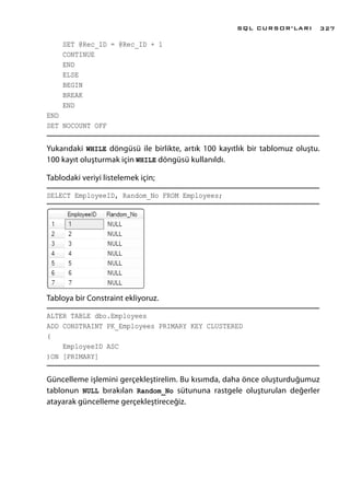 SET @Rec_ID = @Rec_ID + 1
CONTINUE
END
ELSE
BEGIN
BREAK
END
END
SET NOCOUNT OFF
Yukarıdaki WHILE döngüsü ile birlikte, artık 100 kayıtlık bir tablomuz oluştu.
100 kayıt oluşturmak için WHILE döngüsü kullanıldı.
Tablodaki veriyi listelemek için;
SELECT EmployeeID, Random_No FROM Employees;
Tabloya bir Constraint ekliyoruz.
ALTER TABLE dbo.Employees
ADD CONSTRAINT PK_Employees PRIMARY KEY CLUSTERED
(
EmployeeID ASC
)ON [PRIMARY]
Güncelleme işlemini gerçekleştirelim. Bu kısımda, daha önce oluşturduğumuz
tablonun NULL bırakılan Random_No sütununa rastgele oluşturulan değerler
atayarak güncelleme gerçekleştireceğiz.
SQL CURSOR’LARI 327
 