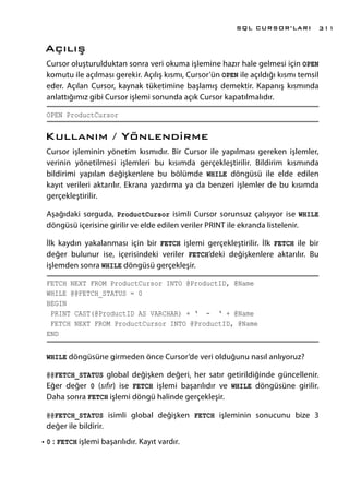 Açılış
Cursor oluşturulduktan sonra veri okuma işlemine hazır hale gelmesi için OPEN
komutu ile açılması gerekir. Açılış kısmı, Cursor’ün OPEN ile açıldığı kısmı temsil
eder. Açılan Cursor, kaynak tüketimine başlamış demektir. Kapanış kısmında
anlattığımız gibi Cursor işlemi sonunda açık Cursor kapatılmalıdır.
OPEN ProductCursor
Kullanım / Yönlendirme
Cursor işleminin yönetim kısmıdır. Bir Cursor ile yapılması gereken işlemler,
verinin yönetilmesi işlemleri bu kısımda gerçekleştirilir. Bildirim kısmında
bildirimi yapılan değişkenlere bu bölümde WHILE döngüsü ile elde edilen
kayıt verileri aktarılır. Ekrana yazdırma ya da benzeri işlemler de bu kısımda
gerçekleştirilir.
Aşağıdaki sorguda, ProductCursor isimli Cursor sorunsuz çalışıyor ise WHILE
döngüsü içerisine girilir ve elde edilen veriler PRINT ile ekranda listelenir.
İlk kaydın yakalanması için bir FETCH işlemi gerçekleştirilir. İlk FETCH ile bir
değer bulunur ise, içerisindeki veriler FETCH’deki değişkenlere aktarılır. Bu
işlemden sonra WHILE döngüsü gerçekleşir.
FETCH NEXT FROM ProductCursor INTO @ProductID, @Name
WHILE @@FETCH_STATUS = 0
BEGIN
PRINT CAST(@ProductID AS VARCHAR) + ‘ - ‘ + @Name
FETCH NEXT FROM ProductCursor INTO @ProductID, @Name
END
WHILE döngüsüne girmeden önce Cursor’de veri olduğunu nasıl anlıyoruz?
@@FETCH_STATUS global değişken değeri, her satır getirildiğinde güncellenir.
Eğer değer 0 (sıfır) ise FETCH işlemi başarılıdır ve WHILE döngüsüne girilir.
Daha sonra FETCH işlemi döngü halinde gerçekleşir.
@@FETCH_STATUS isimli global değişken FETCH işleminin sonucunu bize 3
değer ile bildirir.
•	0 : FETCH işlemi başarılıdır. Kayıt vardır.
SQL CURSOR’LARI 311
 