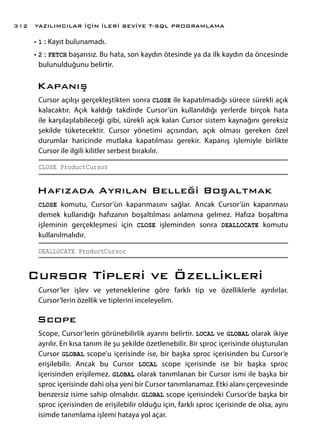 •	1 : Kayıt bulunamadı.
•	2 : FETCH başarısız. Bu hata, son kaydın ötesinde ya da ilk kaydın da öncesinde
bulunulduğunu belirtir.
Kapanış
Cursor açılışı gerçekleştikten sonra CLOSE ile kapatılmadığı sürece sürekli açık
kalacaktır. Açık kaldığı takdirde Cursor’ün kullanıldığı yerlerde birçok hata
ile karşılaşılabileceği gibi, sürekli açık kalan Cursor sistem kaynağını gereksiz
şekilde tüketecektir. Cursor yönetimi açısından, açık olması gereken özel
durumlar haricinde mutlaka kapatılması gerekir. Kapanış işlemiyle birlikte
Cursor ile ilgili kilitler serbest bırakılır.
CLOSE ProductCursor
Hafızada Ayrılan Belleği Boşaltmak
CLOSE komutu, Cursor’ün kapanmasını sağlar. Ancak Cursor’ün kapanması
demek kullandığı hafızanın boşaltılması anlamına gelmez. Hafıza boşaltma
işleminin gerçekleşmesi için CLOSE işleminden sonra DEALLOCATE komutu
kullanılmalıdır.
DEALLOCATE ProductCursor
Cursor Tipleri ve Özellikleri
Cursor’ler işlev ve yeteneklerine göre farklı tip ve özelliklerle ayrılırlar.
Cursor’lerin özellik ve tiplerini inceleyelim.
Scope
Scope, Cursor’lerin görünebilirlik ayarını belirtir. LOCAL ve GLOBAL olarak ikiye
ayrılır. En kısa tanım ile şu şekilde özetlenebilir. Bir sproc içerisinde oluşturulan
Cursor GLOBAL scope’u içerisinde ise, bir başka sproc içerisinden bu Cursor’e
erişilebilir. Ancak bu Cursor LOCAL scope içerisinde ise bir başka sproc
içerisinden erişilemez. GLOBAL olarak tanımlanan bir Cursor ismi ile başka bir
sproc içerisinde dahi olsa yeni bir Cursor tanımlanamaz. Etki alanı çerçevesinde
benzersiz isime sahip olmalıdır. GLOBAL scope içerisindeki Cursor’de başka bir
sproc içerisinden de erişilebilir olduğu için, farklı sproc içerisinde de olsa, aynı
isimde tanımlama işlemi hataya yol açar.
YAZILIMCILAR İÇİN İLERİ SEVİYE T-SQL PROGRAMLAMA312
 