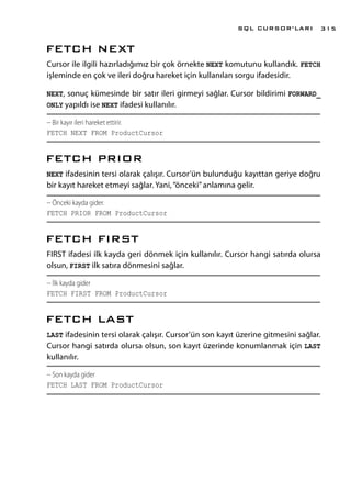 FETCH NEXT
Cursor ile ilgili hazırladığımız bir çok örnekte NEXT komutunu kullandık. FETCH
işleminde en çok ve ileri doğru hareket için kullanılan sorgu ifadesidir.
NEXT, sonuç kümesinde bir satır ileri girmeyi sağlar. Cursor bildirimi FORWARD_
ONLY yapıldı ise NEXT ifadesi kullanılır.
-- Bir kayır ileri hareket ettirir.
FETCH NEXT FROM ProductCursor
FETCH PRIOR
NEXT ifadesinin tersi olarak çalışır. Cursor’ün bulunduğu kayıttan geriye doğru
bir kayıt hareket etmeyi sağlar. Yani,“önceki”anlamına gelir.
-- Önceki kayda gider.
FETCH PRIOR FROM ProductCursor
FETCH FIRST
FIRST ifadesi ilk kayda geri dönmek için kullanılır. Cursor hangi satırda olursa
olsun, FIRST ilk satıra dönmesini sağlar.
-- İlk kayda gider
FETCH FIRST FROM ProductCursor
FETCH LAST
LAST ifadesinin tersi olarak çalışır. Cursor’ün son kayıt üzerine gitmesini sağlar.
Cursor hangi satırda olursa olsun, son kayıt üzerinde konumlanmak için LAST
kullanılır.
-- Son kayda gider
FETCH LAST FROM ProductCursor
SQL CURSOR’LARI 315
 