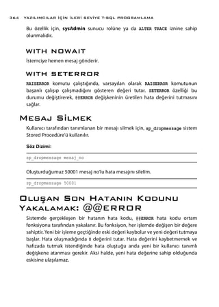 Bu özellik için, sysAdmin sunucu rolüne ya da ALTER TRACE iznine sahip
olunmalıdır.
WITH NOWAIT
İstemciye hemen mesaj gönderir.
WITH SETERROR
RAISERROR komutu çalıştığında, varsayılan olarak RAISERROR komutunun
başarılı çalışıp çalışmadığını gösteren değeri tutar. SETERROR özelliği bu
durumu değiştirerek, @@ERROR değişkeninin üretilen hata değerini tutmasını
sağlar.
Mesaj Silmek
Kullanıcı tarafından tanımlanan bir mesajı silmek için, sp_dropmessage sistem
Stored Procedüre’ü kullanılır.
Söz Dizimi:
sp_dropmessage mesaj_no
Oluşturduğumuz 50001 mesaj no’lu hata mesajını silelim.
sp_dropmessage 50001
Oluşan Son Hatanın Kodunu
Yakalamak: @@ERROR
Sistemde gerçekleşen bir hatanın hata kodu, @@ERROR hata kodu ortam
fonksiyonu tarafından yakalanır. Bu fonksiyon, her işlemde değişen bir değere
sahiptir. Yeni bir işleme geçtiğinde eski değeri kaybolur ve yeni değeri tutmaya
başlar. Hata oluşmadığında 0 değerini tutar. Hata değerini kaybetmemek ve
hafızada tutmak istendiğinde hata oluştuğu anda yeni bir kullanıcı tanımlı
değişkene atanması gerekir. Aksi halde, yeni hata değerine sahip olduğunda
eskisine ulaşılamaz.
YAZILIMCILAR İÇİN İLERİ SEVİYE T-SQL PROGRAMLAMA364
 
