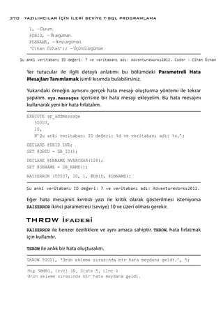 1, -- Durum.
@DBID, -- İlk argüman.
@DBNAME, -- İkinci argüman.
‘Cihan Özhan’); -- Üçüncü argüman.
Yer tutucular ile ilgili detaylı anlatımı bu bölümdeki Parametreli Hata
Mesajları Tanımlamak isimli kısımda bulabilirsiniz.
Yukarıdaki örneğin aynısını gerçek hata mesajı oluşturma yöntemi ile tekrar
yapalım. sys.messages içerisine bir hata mesajı ekleyelim. Bu hata mesajını
kullanarak yeni bir hata fırlatalım.
EXECUTE sp_addmessage
50007,
10,
N’Şu anki veritabanı ID değeri: %d ve veritabanı adı: %s.’;
DECLARE @DBID INT;
SET @DBID = DB_ID();
DECLARE @DBNAME NVARCHAR(128);
SET @DBNAME = DB_NAME();
RAISERROR (50007, 10, 1, @DBID, @DBNAME);
Eğer hata mesajının kırmızı yazı ile kritik olarak gösterilmesi isteniyorsa
RAISERROR ikinci parametresi (seviye) 10 ve üzeri olması gerekir.
THROW İfadesi
RAISERROR ile benzer özelliklere ve aynı amaca sahiptir. THROW, hata fırlatmak
için kullanılır.
THROW ile anlık bir hata oluşturalım.
THROW 50001, ‘Ürün ekleme sırasında bir hata meydana geldi.’, 5;
YAZILIMCILAR İÇİN İLERİ SEVİYE T-SQL PROGRAMLAMA370
 