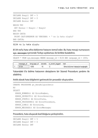 DECLARE @sayi1 INT = 5
DECLARE @sayi2 INT = 0
DECLARE @sonuc INT
BEGIN TRY
SET @sonuc = @sayi1 / @sayi2
END TRY
BEGIN CATCH
PRINT CAST(@@ERROR AS VARCHAR) + ‘ no lu hata oluştu’
END CATCH;
8134 no’lu hata sıfıra bölünme hatasını temsil eder. Bu hata mesajı numarasını
sys.messages içerisinde Türkçe açıklaması ile birlikte bulabiliriz.
SELECT * FROM sys.messages WHERE message_id = 8134 AND language_id = 1055;
Yukarıdaki 0’a bölme hatasının detaylarını bir Stored Procedure yardımı ile
alabiliriz.
Anlık olarak hata bilgilerini getirecek bir prosedür oluşturalım.
CREATE PROCEDURE pr_HataBilgisiGetir
AS
SELECT
ERROR_NUMBER() AS ErrorNumber,
ERROR_SEVERITY() AS ErrorSeverity,
ERROR_STATE() AS ErrorState,
ERROR_PROCEDURE() AS ErrorProcedure,
ERROR_LINE() AS ErrorLine,
ERROR_MESSAGE() AS ErrorMessage;
Prosedürü, hata oluşacak kod bloğuna yerleştirelim.
DECLARE @sayi1 INT = 5
DECLARE @sayi2 INT = 0
DECLARE @sonuc INT
T-SQL İLE HATA YÖNETİMİ 373
 