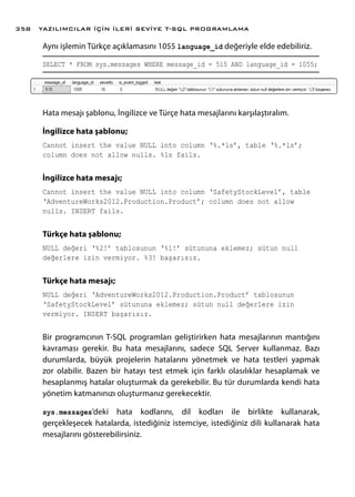Aynı işlemin Türkçe açıklamasını 1055 language_id değeriyle elde edebiliriz.
SELECT * FROM sys.messages WHERE message_id = 515 AND language_id = 1055;
Hata mesajı şablonu, İngilizce ve Türçe hata mesajlarını karşılaştıralım.
İngilizce hata şablonu;
Cannot insert the value NULL into column ‘%.*ls’, table ‘%.*ls’;
column does not allow nulls. %ls fails.
İngilizce hata mesajı;
Cannot insert the value NULL into column ‘SafetyStockLevel’, table
‘AdventureWorks2012.Production.Product’; column does not allow
nulls. INSERT fails.
Türkçe hata şablonu;
NULL değeri ‘%2!’ tablosunun ‘%1!’ sütununa eklemez; sütun null
değerlere izin vermiyor. %3! başarısız.
Türkçe hata mesajı;
NULL değeri ‘AdventureWorks2012.Production.Product’ tablosunun
‘SafetyStockLevel’ sütununa eklemez; sütun null değerlere izin
vermiyor. INSERT başarısız.
Bir programcının T-SQL programları geliştirirken hata mesajlarının mantığını
kavraması gerekir. Bu hata mesajlarını, sadece SQL Server kullanmaz. Bazı
durumlarda, büyük projelerin hatalarını yönetmek ve hata testleri yapmak
zor olabilir. Bazen bir hatayı test etmek için farklı olasılıklar hesaplamak ve
hesaplanmış hatalar oluşturmak da gerekebilir. Bu tür durumlarda kendi hata
yönetim katmanınızı oluşturmanız gerekecektir.
sys.messages’deki hata kodlarını, dil kodları ile birlikte kullanarak,
gerçekleşecek hatalarda, istediğiniz istemciye, istediğiniz dili kullanarak hata
mesajlarını gösterebilirsiniz.
YAZILIMCILAR İÇİN İLERİ SEVİYE T-SQL PROGRAMLAMA358
 