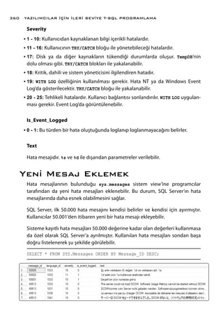 Severity
•	1 - 10: Kullanıcıdan kaynaklanan bilgi içerikli hatalardır.
•	11 - 16: Kullanıcının TRY/CATCH bloğu ile yönetebileceği hatalardır.
•	17: Disk ya da diğer kaynakların tükendiği durumlarda oluşur. TempDB’nin
dolu olması gibi. TRY/CATCH blokları ile yakalanabilir.
•	18: Kritik, dahili ve sistem yöneticisini ilgilendiren hatadır.
•	19: WITH LOG özelliğinin kullanılması gerekir. Hata NT ya da Windows Event
Log’da gösterilecektir. TRY/CATCH bloğu ile yakalanabilir.
•	20 - 25: Tehlikeli hatalardır. Kullanıcı bağlantısı sonlandırılır. WITH LOG uygulan-
ması gerekir. Event Log’da görüntülenebilir.
Is_Event_Logged
•	0 - 1: Bu türden bir hata oluştuğunda loglanıp loglanmayacağını belirler.
Text
Hata mesajıdır. %s ve %d ile dışarıdan parametreler verilebilir.
Yeni Mesaj Eklemek
Hata mesajlarının bulunduğu sys.messages sistem view’ine programcılar
tarafından da yeni hata mesajları eklenebilir. Bu durum, SQL Server’ın hata
mesajlarında daha esnek olabilmesini sağlar.
SQL Server, ilk 50.000 hata mesajını kendisi belirler ve kendisi için ayırmıştır.
Kullanıcılar 50.001’den itibaren yeni bir hata mesajı ekleyebilir.
Sisteme kayıtlı hata mesajları 50.000 değerine kadar olan değerleri kullanmasa
da özel olarak SQL Server’a ayrılmıştır. Kullanılan hata mesajları sondan başa
doğru listelenerek şu şekilde görülebilir.
SELECT * FROM SYS.Messages ORDER BY Message_ID DESC;
YAZILIMCILAR İÇİN İLERİ SEVİYE T-SQL PROGRAMLAMA360
 
