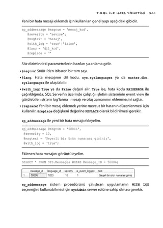 Yeni bir hata mesajı eklemek için kullanılan genel yapı aşağıdaki gibidir.
sp_addmessage @msgnum = ‘mesaj_kod’,
@severity = ‘seviye’,
@msgtext = ‘mesaj’,
@with_log = ‘true’|’false’,
@lang = ‘dil_kod’,
@replace = ‘’
Söz dizimindeki parametrelerin bazıları şu anlama gelir.
•	@msgnum: 50001’den itibaren bir tam sayı.
•	@lang: Hata mesajının dil kodu. sys.syslanguages ya da master.dbo.
syslanguages ile ulaşılabilir.
•	@with_log: True ya da False değeri alır. True ise, hata kodu RAISERROR ile
çağrıldığında, SQL Server’ın üzerinde çalıştığı işletim sisteminin event view ile
görülebilen sistem log’larına mesajı ve oluş zamanının eklenmesini sağlar.
•	@replace: Yeni bir mesaj eklemek yerine mevcut bir hatanın düzenlenmesi için
kullanılır. @replace değişkeni değerine REPLACE olarak bildirilmesi gerekir.
sp_addmessage ile yeni bir hata mesajı ekleyelim.
sp_addmessage @msgnum = ‘50006’,
@severity = 10,
@msgtext = ‘Geçerli bir ürün numarası giriniz’,
@with_log = ‘true’;
Eklenen hata mesajını görüntüleyelim.
SELECT * FROM SYS.Messages WHERE Message_ID = 50006;
sp_addmessage sistem prosedürünü çalıştıran uygulamanın WITH LOG
seçeneğini kullanabilmesi için sysAdmin server rolüne sahip olması gerekir.
T-SQL İLE HATA YÖNETİMİ 361
 