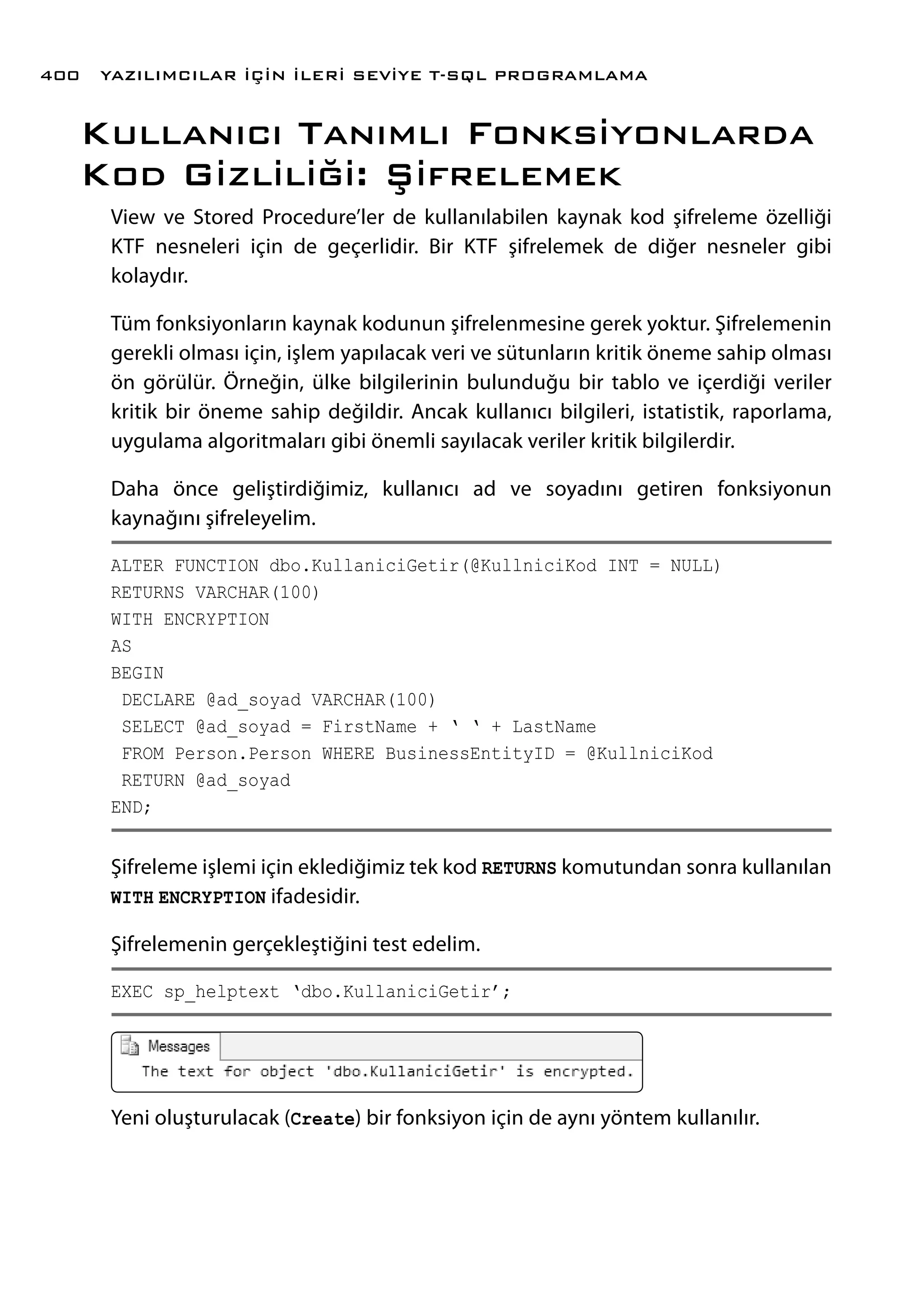 Kullanıcı Tanımlı Fonksiyonlarda
Kod Gizliliği: Şifrelemek
View ve Stored Procedure’ler de kullanılabilen kaynak kod şifreleme özelliği
KTF nesneleri için de geçerlidir. Bir KTF şifrelemek de diğer nesneler gibi
kolaydır.
Tüm fonksiyonların kaynak kodunun şifrelenmesine gerek yoktur. Şifrelemenin
gerekli olması için, işlem yapılacak veri ve sütunların kritik öneme sahip olması
ön görülür. Örneğin, ülke bilgilerinin bulunduğu bir tablo ve içerdiği veriler
kritik bir öneme sahip değildir. Ancak kullanıcı bilgileri, istatistik, raporlama,
uygulama algoritmaları gibi önemli sayılacak veriler kritik bilgilerdir.
Daha önce geliştirdiğimiz, kullanıcı ad ve soyadını getiren fonksiyonun
kaynağını şifreleyelim.
ALTER FUNCTION dbo.KullaniciGetir(@KullniciKod INT = NULL)
RETURNS VARCHAR(100)
WITH ENCRYPTION
AS
BEGIN
DECLARE @ad_soyad VARCHAR(100)
SELECT @ad_soyad = FirstName + ‘ ‘ + LastName
FROM Person.Person WHERE BusinessEntityID = @KullniciKod
RETURN @ad_soyad
END;
Şifreleme işlemi için eklediğimiz tek kod RETURNS komutundan sonra kullanılan
WITH ENCRYPTION ifadesidir.
Şifrelemenin gerçekleştiğini test edelim.
EXEC sp_helptext ‘dbo.KullaniciGetir’;
Yeni oluşturulacak (Create) bir fonksiyon için de aynı yöntem kullanılır.
YAZILIMCILAR İÇİN İLERİ SEVİYE T-SQL PROGRAMLAMA400
 