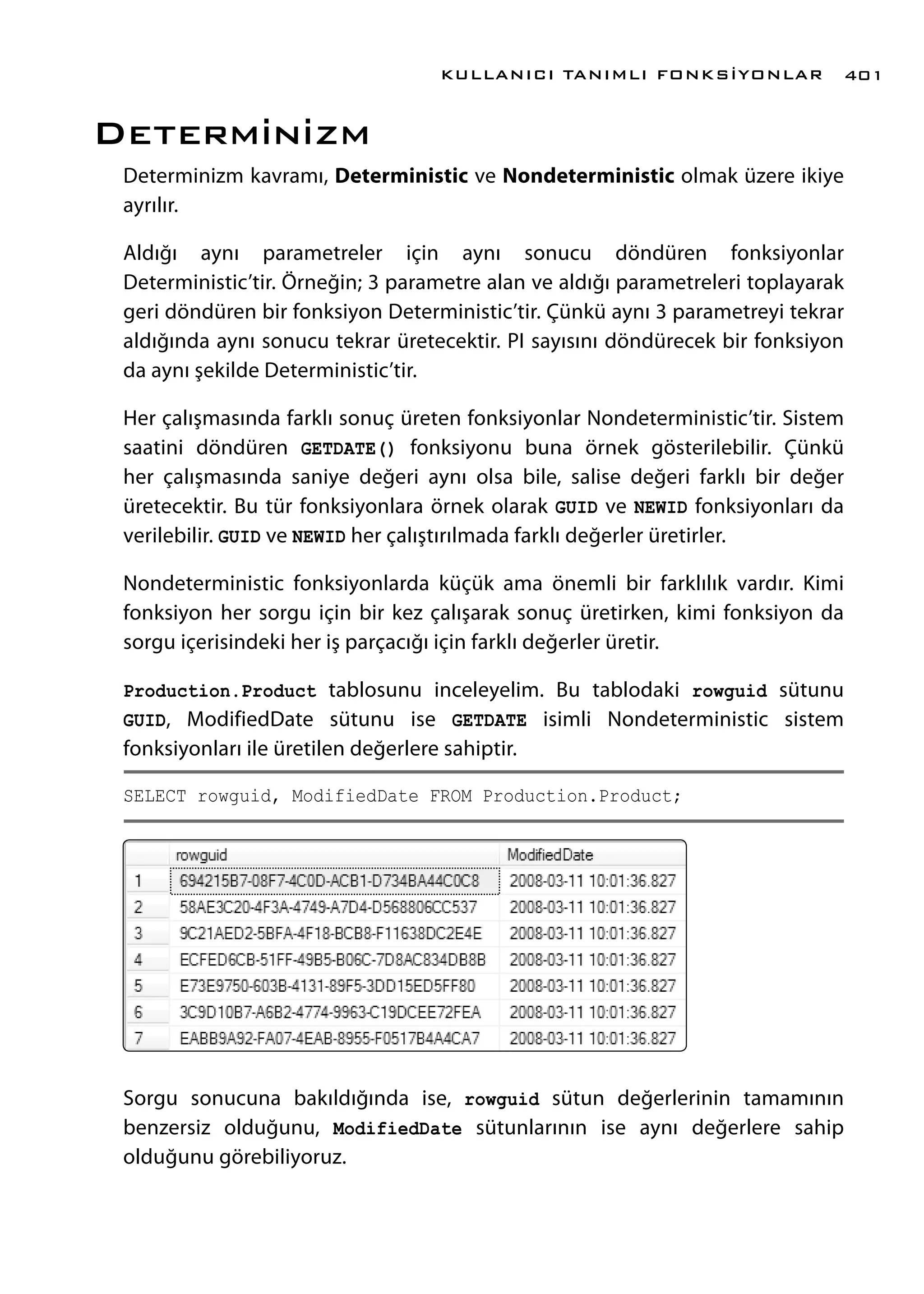 Determinizm
Determinizm kavramı, Deterministic ve Nondeterministic olmak üzere ikiye
ayrılır.
Aldığı aynı parametreler için aynı sonucu döndüren fonksiyonlar
Deterministic’tir. Örneğin; 3 parametre alan ve aldığı parametreleri toplayarak
geri döndüren bir fonksiyon Deterministic’tir. Çünkü aynı 3 parametreyi tekrar
aldığında aynı sonucu tekrar üretecektir. PI sayısını döndürecek bir fonksiyon
da aynı şekilde Deterministic’tir.
Her çalışmasında farklı sonuç üreten fonksiyonlar Nondeterministic’tir. Sistem
saatini döndüren GETDATE() fonksiyonu buna örnek gösterilebilir. Çünkü
her çalışmasında saniye değeri aynı olsa bile, salise değeri farklı bir değer
üretecektir. Bu tür fonksiyonlara örnek olarak GUID ve NEWID fonksiyonları da
verilebilir. GUID ve NEWID her çalıştırılmada farklı değerler üretirler.
Nondeterministic fonksiyonlarda küçük ama önemli bir farklılık vardır. Kimi
fonksiyon her sorgu için bir kez çalışarak sonuç üretirken, kimi fonksiyon da
sorgu içerisindeki her iş parçacığı için farklı değerler üretir.
Production.Product tablosunu inceleyelim. Bu tablodaki rowguid sütunu
GUID, ModifiedDate sütunu ise GETDATE isimli Nondeterministic sistem
fonksiyonları ile üretilen değerlere sahiptir.
SELECT rowguid, ModifiedDate FROM Production.Product;
Sorgu sonucuna bakıldığında ise, rowguid sütun değerlerinin tamamının
benzersiz olduğunu, ModifiedDate sütunlarının ise aynı değerlere sahip
olduğunu görebiliyoruz.
KULLANICI TANIMLI FONKSİYONLAR 401
 
