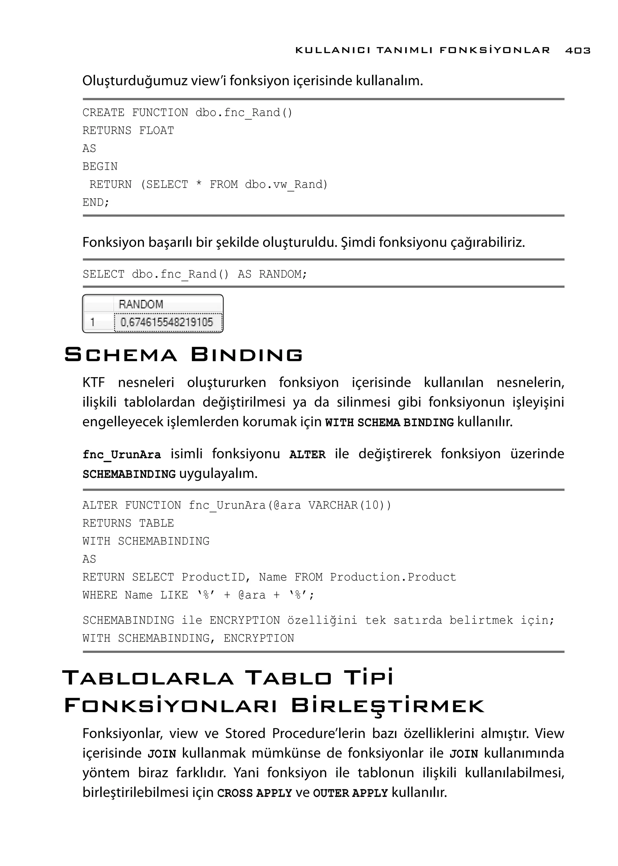 Oluşturduğumuz view’i fonksiyon içerisinde kullanalım.
CREATE FUNCTION dbo.fnc_Rand()
RETURNS FLOAT
AS
BEGIN
RETURN (SELECT * FROM dbo.vw_Rand)
END;
Fonksiyon başarılı bir şekilde oluşturuldu. Şimdi fonksiyonu çağırabiliriz.
SELECT dbo.fnc_Rand() AS RANDOM;
Schema Bındıng
KTF nesneleri oluştururken fonksiyon içerisinde kullanılan nesnelerin,
ilişkili tablolardan değiştirilmesi ya da silinmesi gibi fonksiyonun işleyişini
engelleyecek işlemlerden korumak için WITH SCHEMA BINDING kullanılır.
fnc_UrunAra isimli fonksiyonu ALTER ile değiştirerek fonksiyon üzerinde
SCHEMABINDING uygulayalım.
ALTER FUNCTION fnc_UrunAra(@ara VARCHAR(10))
RETURNS TABLE
WITH SCHEMABINDING
AS
RETURN SELECT ProductID, Name FROM Production.Product
WHERE Name LIKE ‘%’ + @ara + ‘%’;
SCHEMABINDING ile ENCRYPTION özelliğini tek satırda belirtmek için;
WITH SCHEMABINDING, ENCRYPTION
Tablolarla Tablo Tipi
Fonksiyonları Birleştirmek
Fonksiyonlar, view ve Stored Procedure’lerin bazı özelliklerini almıştır. View
içerisinde JOIN kullanmak mümkünse de fonksiyonlar ile JOIN kullanımında
yöntem biraz farklıdır. Yani fonksiyon ile tablonun ilişkili kullanılabilmesi,
birleştirilebilmesi için CROSS APPLY ve OUTER APPLY kullanılır.
KULLANICI TANIMLI FONKSİYONLAR 403
 