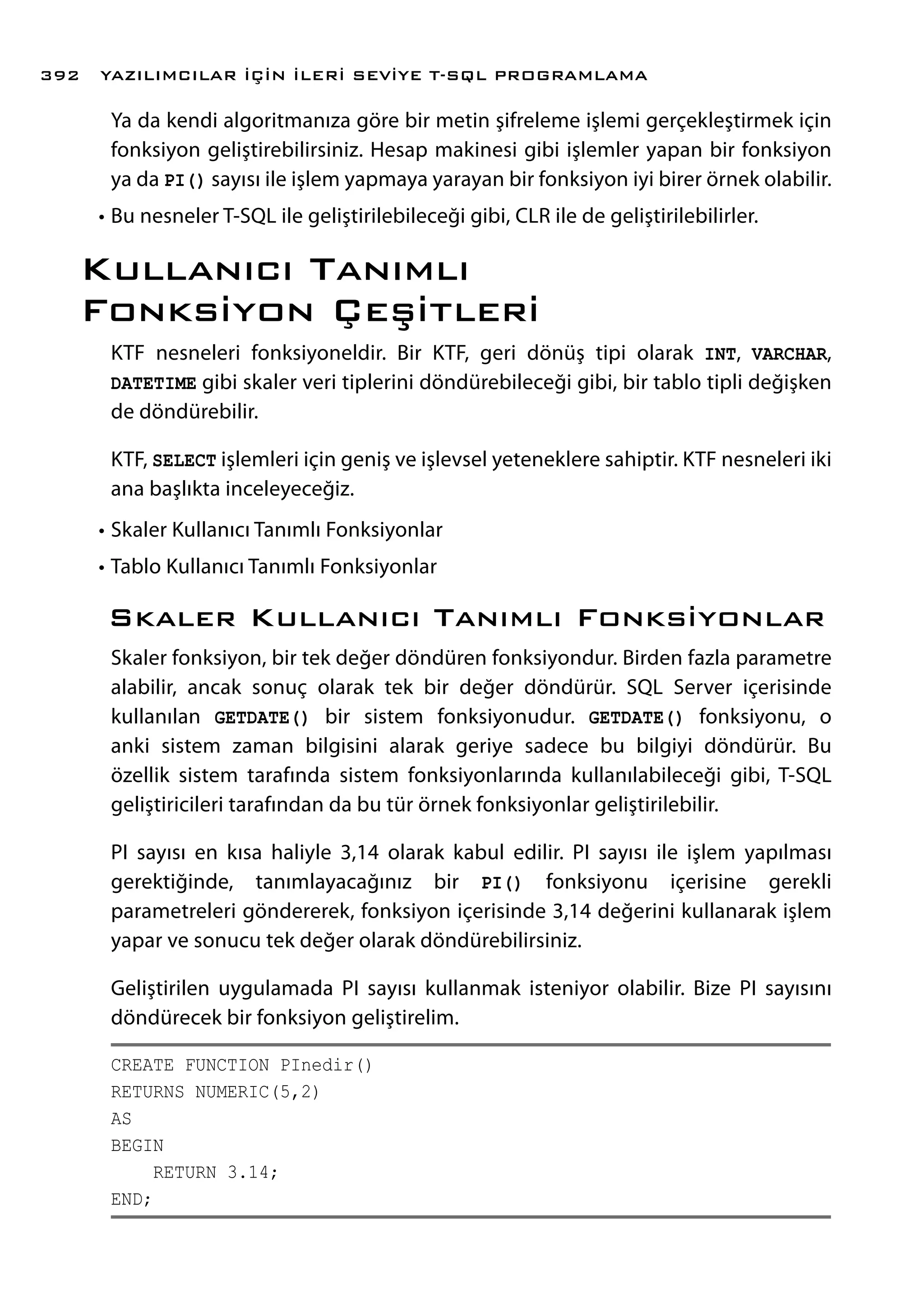 Ya da kendi algoritmanıza göre bir metin şifreleme işlemi gerçekleştirmek için
fonksiyon geliştirebilirsiniz. Hesap makinesi gibi işlemler yapan bir fonksiyon
ya da PI() sayısı ile işlem yapmaya yarayan bir fonksiyon iyi birer örnek olabilir.
•	Bu nesneler T-SQL ile geliştirilebileceği gibi, CLR ile de geliştirilebilirler.
Kullanıcı Tanımlı
Fonksiyon Çeşitleri
KTF nesneleri fonksiyoneldir. Bir KTF, geri dönüş tipi olarak INT, VARCHAR,
DATETIME gibi skaler veri tiplerini döndürebileceği gibi, bir tablo tipli değişken
de döndürebilir.
KTF, SELECT işlemleri için geniş ve işlevsel yeteneklere sahiptir. KTF nesneleri iki
ana başlıkta inceleyeceğiz.
•	Skaler Kullanıcı Tanımlı Fonksiyonlar
•	Tablo Kullanıcı Tanımlı Fonksiyonlar
Skaler Kullanıcı Tanımlı Fonksiyonlar
Skaler fonksiyon, bir tek değer döndüren fonksiyondur. Birden fazla parametre
alabilir, ancak sonuç olarak tek bir değer döndürür. SQL Server içerisinde
kullanılan GETDATE() bir sistem fonksiyonudur. GETDATE() fonksiyonu, o
anki sistem zaman bilgisini alarak geriye sadece bu bilgiyi döndürür. Bu
özellik sistem tarafında sistem fonksiyonlarında kullanılabileceği gibi, T-SQL
geliştiricileri tarafından da bu tür örnek fonksiyonlar geliştirilebilir.
PI sayısı en kısa haliyle 3,14 olarak kabul edilir. PI sayısı ile işlem yapılması
gerektiğinde, tanımlayacağınız bir PI() fonksiyonu içerisine gerekli
parametreleri göndererek, fonksiyon içerisinde 3,14 değerini kullanarak işlem
yapar ve sonucu tek değer olarak döndürebilirsiniz.
Geliştirilen uygulamada PI sayısı kullanmak isteniyor olabilir. Bize PI sayısını
döndürecek bir fonksiyon geliştirelim.
CREATE FUNCTION PInedir()
RETURNS NUMERIC(5,2)
AS
BEGIN
RETURN 3.14;
END;
YAZILIMCILAR İÇİN İLERİ SEVİYE T-SQL PROGRAMLAMA392
 