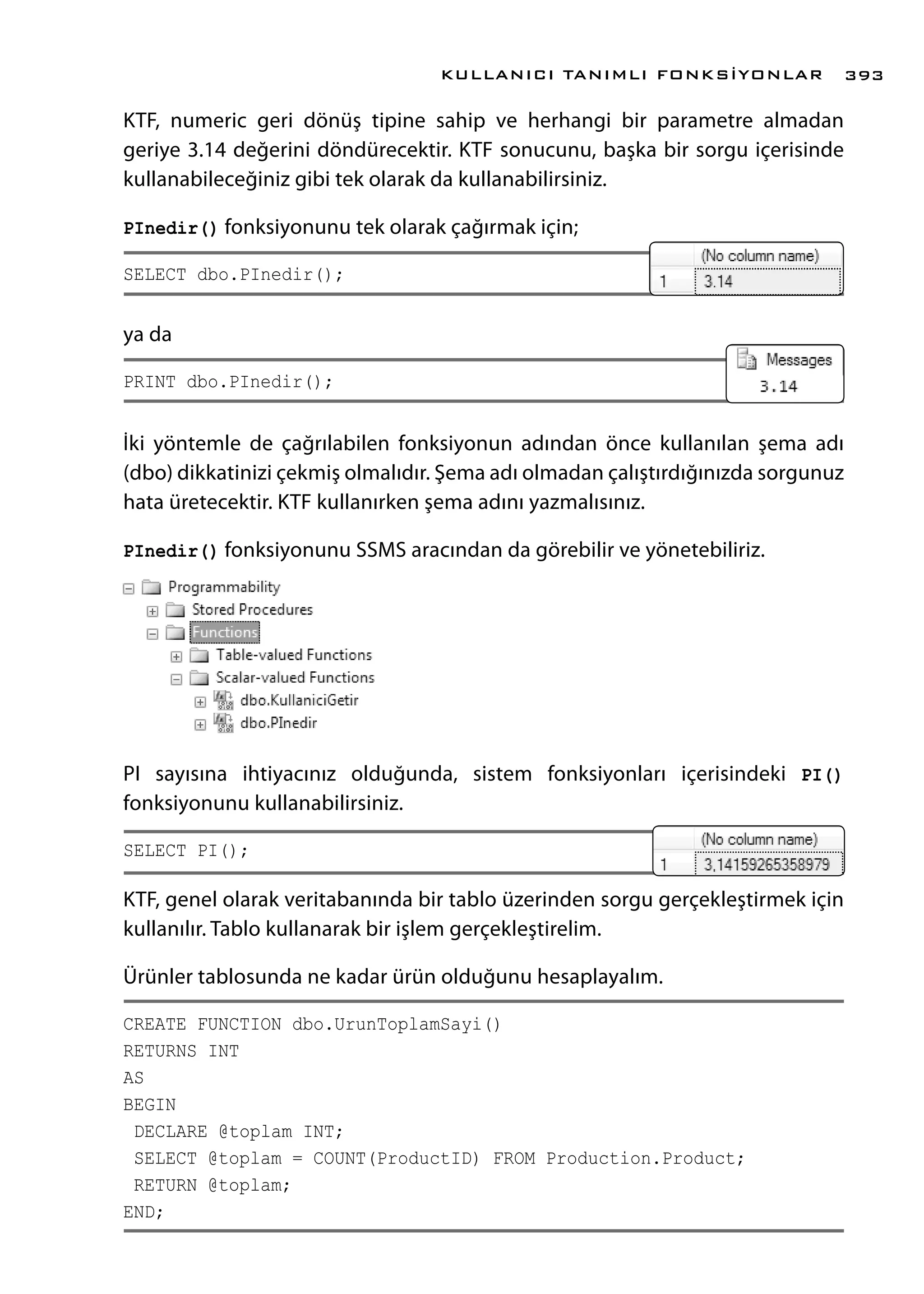 KTF, numeric geri dönüş tipine sahip ve herhangi bir parametre almadan
geriye 3.14 değerini döndürecektir. KTF sonucunu, başka bir sorgu içerisinde
kullanabileceğiniz gibi tek olarak da kullanabilirsiniz.
PInedir() fonksiyonunu tek olarak çağırmak için;
SELECT dbo.PInedir();
ya da
PRINT dbo.PInedir();
İki yöntemle de çağrılabilen fonksiyonun adından önce kullanılan şema adı
(dbo) dikkatinizi çekmiş olmalıdır. Şema adı olmadan çalıştırdığınızda sorgunuz
hata üretecektir. KTF kullanırken şema adını yazmalısınız.
PInedir() fonksiyonunu SSMS aracından da görebilir ve yönetebiliriz.
PI sayısına ihtiyacınız olduğunda, sistem fonksiyonları içerisindeki PI()
fonksiyonunu kullanabilirsiniz.
SELECT PI();
KTF, genel olarak veritabanında bir tablo üzerinden sorgu gerçekleştirmek için
kullanılır. Tablo kullanarak bir işlem gerçekleştirelim.
Ürünler tablosunda ne kadar ürün olduğunu hesaplayalım.
CREATE FUNCTION dbo.UrunToplamSayi()
RETURNS INT
AS
BEGIN
DECLARE @toplam INT;
SELECT @toplam = COUNT(ProductID) FROM Production.Product;
RETURN @toplam;
END;
KULLANICI TANIMLI FONKSİYONLAR 393
 