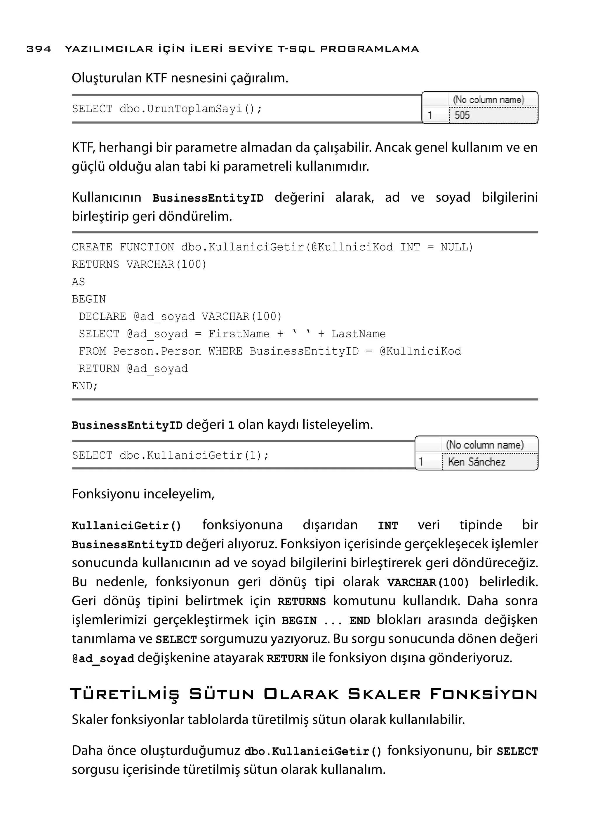 Oluşturulan KTF nesnesini çağıralım.
SELECT dbo.UrunToplamSayi();
KTF, herhangi bir parametre almadan da çalışabilir. Ancak genel kullanım ve en
güçlü olduğu alan tabi ki parametreli kullanımıdır.
Kullanıcının BusinessEntityID değerini alarak, ad ve soyad bilgilerini
birleştirip geri döndürelim.
CREATE FUNCTION dbo.KullaniciGetir(@KullniciKod INT = NULL)
RETURNS VARCHAR(100)
AS
BEGIN
DECLARE @ad_soyad VARCHAR(100)
SELECT @ad_soyad = FirstName + ‘ ‘ + LastName
FROM Person.Person WHERE BusinessEntityID = @KullniciKod
RETURN @ad_soyad
END;
BusinessEntityID değeri 1 olan kaydı listeleyelim.
SELECT dbo.KullaniciGetir(1);
Fonksiyonu inceleyelim,
KullaniciGetir() fonksiyonuna dışarıdan INT veri tipinde bir
BusinessEntityID değeri alıyoruz. Fonksiyon içerisinde gerçekleşecek işlemler
sonucunda kullanıcının ad ve soyad bilgilerini birleştirerek geri döndüreceğiz.
Bu nedenle, fonksiyonun geri dönüş tipi olarak VARCHAR(100) belirledik.
Geri dönüş tipini belirtmek için RETURNS komutunu kullandık. Daha sonra
işlemlerimizi gerçekleştirmek için BEGIN ... END blokları arasında değişken
tanımlama ve SELECT sorgumuzu yazıyoruz. Bu sorgu sonucunda dönen değeri
@ad_soyad değişkenine atayarak RETURN ile fonksiyon dışına gönderiyoruz.
Türetilmiş Sütun Olarak Skaler Fonksiyon
Skaler fonksiyonlar tablolarda türetilmiş sütun olarak kullanılabilir.
Daha önce oluşturduğumuz dbo.KullaniciGetir() fonksiyonunu, bir SELECT
sorgusu içerisinde türetilmiş sütun olarak kullanalım.
YAZILIMCILAR İÇİN İLERİ SEVİYE T-SQL PROGRAMLAMA394
 