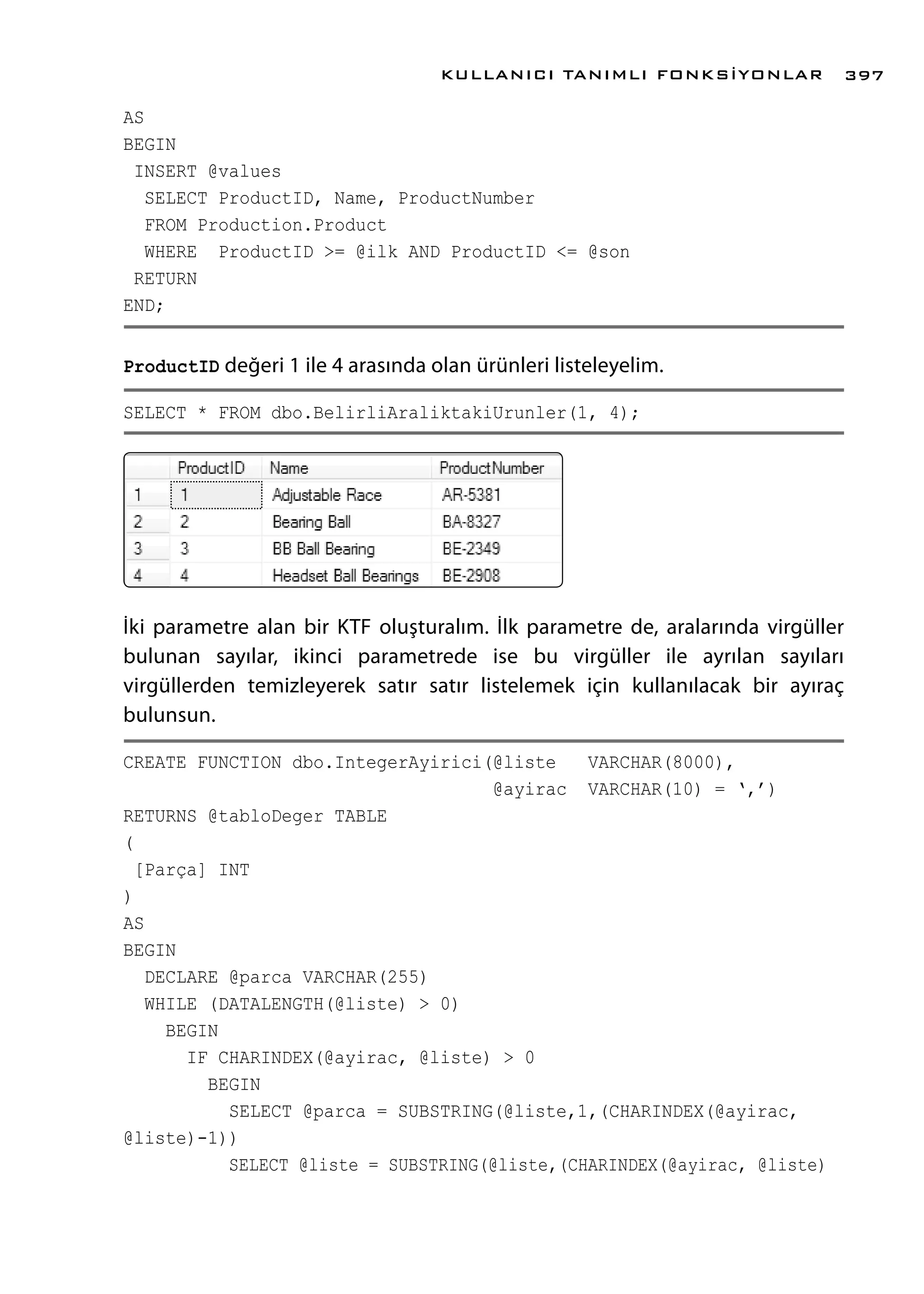 AS
BEGIN
INSERT @values
SELECT ProductID, Name, ProductNumber
FROM Production.Product
WHERE ProductID >= @ilk AND ProductID <= @son
RETURN
END;
ProductID değeri 1 ile 4 arasında olan ürünleri listeleyelim.
SELECT * FROM dbo.BelirliAraliktakiUrunler(1, 4);
İki parametre alan bir KTF oluşturalım. İlk parametre de, aralarında virgüller
bulunan sayılar, ikinci parametrede ise bu virgüller ile ayrılan sayıları
virgüllerden temizleyerek satır satır listelemek için kullanılacak bir ayıraç
bulunsun.
CREATE FUNCTION dbo.IntegerAyirici(@liste VARCHAR(8000),
@ayirac VARCHAR(10) = ‘,’)
RETURNS @tabloDeger TABLE
(
[Parça] INT
)
AS
BEGIN
DECLARE @parca VARCHAR(255)
WHILE (DATALENGTH(@liste) > 0)
BEGIN
IF CHARINDEX(@ayirac, @liste) > 0
BEGIN
SELECT @parca = SUBSTRING(@liste,1,(CHARINDEX(@ayirac,
@liste)-1))
SELECT @liste = SUBSTRING(@liste,(CHARINDEX(@ayirac, @liste)
KULLANICI TANIMLI FONKSİYONLAR 397
 