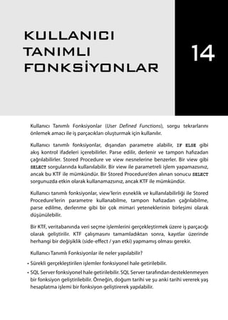 Kullanıcı Tanımlı Fonksiyonlar (User Defined Functions), sorgu tekrarlarını
önlemek amacı ile iş parçacıkları oluşturmak için kullanılır.
Kullanıcı tanımlı fonksiyonlar, dışarıdan parametre alabilir, IF ELSE gibi
akış kontrol ifadeleri içerebilirler. Parse edilir, derlenir ve tampon hafızadan
çağrılabilirler. Stored Procedure ve view nesnelerine benzerler. Bir view gibi
SELECT sorgularında kullanılabilir. Bir view ile parametreli işlem yapamazsınız,
ancak bu KTF ile mümkündür. Bir Stored Procedure’den alınan sonucu SELECT
sorgunuzda etkin olarak kullanamazsınız, ancak KTF ile mümkündür.
Kullanıcı tanımlı fonksiyonlar, view’lerin esneklik ve kullanılabilirliği ile Stored
Procedure’lerin parametre kullanabilme, tampon hafızadan çağrılabilme,
parse edilme, derlenme gibi bir çok mimari yeteneklerinin birleşimi olarak
düşünülebilir.
Bir KTF, veritabanında veri seçme işlemlerini gerçekleştirmek üzere iş parçacığı
olarak geliştirilir. KTF çalışmasını tamamladıktan sonra, kayıtlar üzerinde
herhangi bir değişiklik (side-effect / yan etki) yapmamış olması gerekir.
Kullanıcı Tanımlı Fonksiyonlar ile neler yapılabilir?
•	Sürekli gerçekleştirilen işlemler fonksiyonel hale getirilebilir.
•	SQL Server fonksiyonel hale getirilebilir. SQL Server tarafından desteklenmeyen
bir fonksiyon geliştirilebilir. Örneğin, doğum tarihi ve şu anki tarihi vererek yaş
hesaplatma işlemi bir fonksiyon geliştirerek yapılabilir.
14
KULLANICI
TANIMLI
FONKSİYONLAR
391
 