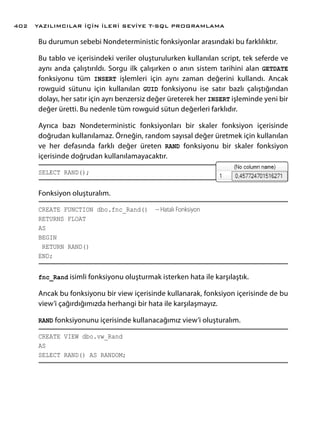 Bu durumun sebebi Nondeterministic fonksiyonlar arasındaki bu farklılıktır.
Bu tablo ve içerisindeki veriler oluşturulurken kullanılan script, tek seferde ve
aynı anda çalıştırıldı. Sorgu ilk çalışırken o anın sistem tarihini alan GETDATE
fonksiyonu tüm INSERT işlemleri için aynı zaman değerini kullandı. Ancak
rowguid sütunu için kullanılan GUID fonksiyonu ise satır bazlı çalıştığından
dolayı, her satır için ayrı benzersiz değer üreterek her INSERT işleminde yeni bir
değer üretti. Bu nedenle tüm rowguid sütun değerleri farklıdır.
Ayrıca bazı Nondeterministic fonksiyonları bir skaler fonksiyon içerisinde
doğrudan kullanılamaz. Örneğin, random sayısal değer üretmek için kullanılan
ve her defasında farklı değer üreten RAND fonksiyonu bir skaler fonksiyon
içerisinde doğrudan kullanılamayacaktır.
SELECT RAND();
Fonksiyon oluşturalım.
CREATE FUNCTION dbo.fnc_Rand() -- Hatalı Fonksiyon
RETURNS FLOAT
AS
BEGIN
RETURN RAND()
END;
fnc_Rand isimli fonksiyonu oluşturmak isterken hata ile karşılaştık.
Ancak bu fonksiyonu bir view içerisinde kullanarak, fonksiyon içerisinde de bu
view’i çağırdığımızda herhangi bir hata ile karşılaşmayız.
RAND fonksiyonunu içerisinde kullanacağımız view’i oluşturalım.
CREATE VIEW dbo.vw_Rand
AS
SELECT RAND() AS RANDOM;
YAZILIMCILAR İÇİN İLERİ SEVİYE T-SQL PROGRAMLAMA402
 
