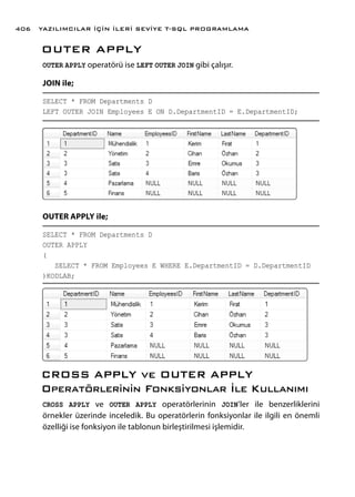 OUTER APPLY
OUTER APPLY operatörü ise LEFT OUTER JOIN gibi çalışır.
JOIN ile;
SELECT * FROM Departments D
LEFT OUTER JOIN Employees E ON D.DepartmentID = E.DepartmentID;
OUTER APPLY ile;
SELECT * FROM Departments D
OUTER APPLY
(
SELECT * FROM Employees E WHERE E.DepartmentID = D.DepartmentID
)KODLAB;
CROSS APPLY ve OUTER APPLY
Operatörlerinin Fonksiyonlar İle Kullanımı
CROSS APPLY ve OUTER APPLY operatörlerinin JOIN’ler ile benzerliklerini
örnekler üzerinde inceledik. Bu operatörlerin fonksiyonlar ile ilgili en önemli
özelliği ise fonksiyon ile tablonun birleştirilmesi işlemidir.
YAZILIMCILAR İÇİN İLERİ SEVİYE T-SQL PROGRAMLAMA406
 