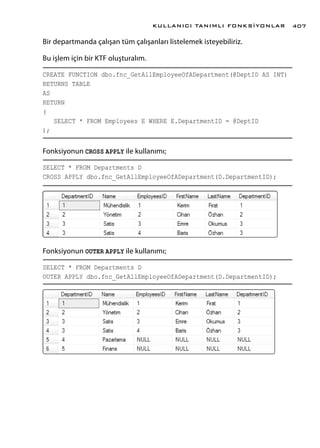 Bir departmanda çalışan tüm çalışanları listelemek isteyebiliriz.
Bu işlem için bir KTF oluşturalım.
CREATE FUNCTION dbo.fnc_GetAllEmployeeOfADepartment(@DeptID AS INT)
RETURNS TABLE
AS
RETURN
(
SELECT * FROM Employees E WHERE E.DepartmentID = @DeptID
);
Fonksiyonun CROSS APPLY ile kullanımı;
SELECT * FROM Departments D
CROSS APPLY dbo.fnc_GetAllEmployeeOfADepartment(D.DepartmentID);
Fonksiyonun OUTER APPLY ile kullanımı;
SELECT * FROM Departments D
OUTER APPLY dbo.fnc_GetAllEmployeeOfADepartment(D.DepartmentID);
KULLANICI TANIMLI FONKSİYONLAR 407
 