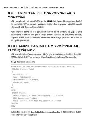 Kullanıcı Tanımlı Fonksiyonların
Yönetimi
KTF nesnelerinin yönetimi T-SQL ya da SSMS (SQL Server Management Studio)
ile yapılabilir. KTF nesnesinin içeriğinin değiştirilmesi, yapısal değişiklikler gibi
işlemleri T-SQL ile gerçekleştirilebilir.
Aynı işlemler SSMS ile de gerçekleştirilebilir. SSMS editörü ile yapacağınız
düzenleme işlemleri için gene sorgu ekranı açılacak ve oluşturma kodları,
başında ALTER komutu ile birlikte listelenecektir. Sorgu yapısının hatırlanması
için iyi bir yöntemdir.
Kullanıcı Tanımlı Fonksiyonları
Değiştirmek
KTF nesneleri de diğer nesnelerde olduğu gibi ALTER komutu ile düzenlenebilir.
SSMS editörü de KTF nesnelerini düzenleyebilecek imkan sağlamaktadır.
T-SQL ile düzenlemek için;
ALTER FUNCTION dbo.BelirliAraliktakiUrunler(@ilk INT, @son INT)
RETURNS @values TABLE
(
ProductID INT,
Name VARCHAR(30),
ProductNumber VARCHAR(7),
ListPrice MONEY
)
AS
BEGIN
INSERT @values
SELECT ProductID, Name, ProductNumber, ListPrice
FROM Production.Product
WHERE ProductID >= @ilk AND ProductID <= @son
RETURN
END;
Yukarıdaki sorgu ile dbo.BelirliAraliktakiUrunler() fonksiyonun düzen-
leme işlemini gerçekleştirdik.
YAZILIMCILAR İÇİN İLERİ SEVİYE T-SQL PROGRAMLAMA408
 