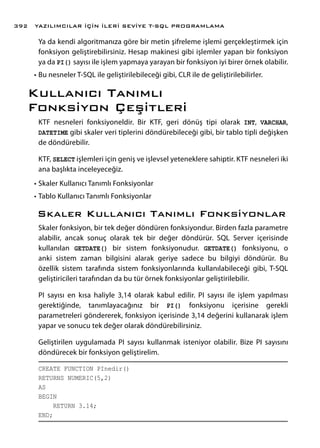 Ya da kendi algoritmanıza göre bir metin şifreleme işlemi gerçekleştirmek için
fonksiyon geliştirebilirsiniz. Hesap makinesi gibi işlemler yapan bir fonksiyon
ya da PI() sayısı ile işlem yapmaya yarayan bir fonksiyon iyi birer örnek olabilir.
•	Bu nesneler T-SQL ile geliştirilebileceği gibi, CLR ile de geliştirilebilirler.
Kullanıcı Tanımlı
Fonksiyon Çeşitleri
KTF nesneleri fonksiyoneldir. Bir KTF, geri dönüş tipi olarak INT, VARCHAR,
DATETIME gibi skaler veri tiplerini döndürebileceği gibi, bir tablo tipli değişken
de döndürebilir.
KTF, SELECT işlemleri için geniş ve işlevsel yeteneklere sahiptir. KTF nesneleri iki
ana başlıkta inceleyeceğiz.
•	Skaler Kullanıcı Tanımlı Fonksiyonlar
•	Tablo Kullanıcı Tanımlı Fonksiyonlar
Skaler Kullanıcı Tanımlı Fonksiyonlar
Skaler fonksiyon, bir tek değer döndüren fonksiyondur. Birden fazla parametre
alabilir, ancak sonuç olarak tek bir değer döndürür. SQL Server içerisinde
kullanılan GETDATE() bir sistem fonksiyonudur. GETDATE() fonksiyonu, o
anki sistem zaman bilgisini alarak geriye sadece bu bilgiyi döndürür. Bu
özellik sistem tarafında sistem fonksiyonlarında kullanılabileceği gibi, T-SQL
geliştiricileri tarafından da bu tür örnek fonksiyonlar geliştirilebilir.
PI sayısı en kısa haliyle 3,14 olarak kabul edilir. PI sayısı ile işlem yapılması
gerektiğinde, tanımlayacağınız bir PI() fonksiyonu içerisine gerekli
parametreleri göndererek, fonksiyon içerisinde 3,14 değerini kullanarak işlem
yapar ve sonucu tek değer olarak döndürebilirsiniz.
Geliştirilen uygulamada PI sayısı kullanmak isteniyor olabilir. Bize PI sayısını
döndürecek bir fonksiyon geliştirelim.
CREATE FUNCTION PInedir()
RETURNS NUMERIC(5,2)
AS
BEGIN
RETURN 3.14;
END;
YAZILIMCILAR İÇİN İLERİ SEVİYE T-SQL PROGRAMLAMA392
 
