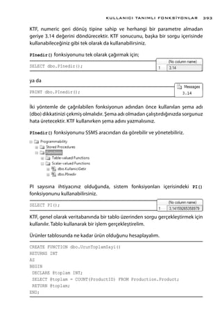 KTF, numeric geri dönüş tipine sahip ve herhangi bir parametre almadan
geriye 3.14 değerini döndürecektir. KTF sonucunu, başka bir sorgu içerisinde
kullanabileceğiniz gibi tek olarak da kullanabilirsiniz.
PInedir() fonksiyonunu tek olarak çağırmak için;
SELECT dbo.PInedir();
ya da
PRINT dbo.PInedir();
İki yöntemle de çağrılabilen fonksiyonun adından önce kullanılan şema adı
(dbo) dikkatinizi çekmiş olmalıdır. Şema adı olmadan çalıştırdığınızda sorgunuz
hata üretecektir. KTF kullanırken şema adını yazmalısınız.
PInedir() fonksiyonunu SSMS aracından da görebilir ve yönetebiliriz.
PI sayısına ihtiyacınız olduğunda, sistem fonksiyonları içerisindeki PI()
fonksiyonunu kullanabilirsiniz.
SELECT PI();
KTF, genel olarak veritabanında bir tablo üzerinden sorgu gerçekleştirmek için
kullanılır. Tablo kullanarak bir işlem gerçekleştirelim.
Ürünler tablosunda ne kadar ürün olduğunu hesaplayalım.
CREATE FUNCTION dbo.UrunToplamSayi()
RETURNS INT
AS
BEGIN
DECLARE @toplam INT;
SELECT @toplam = COUNT(ProductID) FROM Production.Product;
RETURN @toplam;
END;
KULLANICI TANIMLI FONKSİYONLAR 393
 