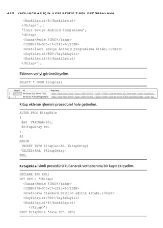 <BaskiSayisi>3</BaskiSayisi>
</Kitap>’),(
‘İleri Seviye Android Programlama’,
‘<Kitap>
<Yazar>Kerim FIRAT</Yazar>
<ISBN>978-975-17-2243-8</ISBN>
<Ozet>İleri seviye Android programlama kitabı.</Ozet>
<SayfaSayisi>800</SayfaSayisi>
<BaskiSayisi>5</BaskiSayisi>
</Kitap>’);
Eklenen veriyi görüntüleyelim.
SELECT * FROM Kitaplar;
Kitap ekleme işlemini prosedürel hale getirelim.
ALTER PROC KitapEkle
(
@Ad VARCHAR(60),
@KitapDetay XML
)
AS
BEGIN
INSERT INTO Kitaplar(Ad, KitapDetay)
VALUES(@Ad, @KitapDetay)
END;
KitapEkle isimli prosedürü kullanarak veritabanına bir kayıt ekleyelim.
DECLARE @KD XML;
SET @KD = ‘<Kitap>
<Yazar>Kerim FIRAT</Yazar>
<ISBN>978-975-17-2243-8</ISBN>
<Ozet>Java Standard Edition eğitim kitabı.</Ozet>
<SayfaSayisi>700</SayfaSayisi>
<BaskiSayisi>4</BaskiSayisi>
</Kitap>’;
EXEC KitapEkle ‘Java SE’, @KD;
YAZILIMCILAR İÇİN İLERİ SEVİYE T-SQL PROGRAMLAMA420
 