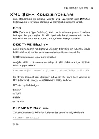 XML Şema Koleksiyonları
XML standardının ilk geliştiği yıllarda DTD (Document Type Definition)
kullanılıyordu. DTD yapısal olarak zor ve karmaşık bir kullanıma sahipti.
DTD
DTD (Document Type Definition), XML dokümanlarının yapısal kurallarını
belirleyen bir yapı sağlar. Bir XML içerisinde hangi elementlerin ve her
elementin içerisinde kaç attribute’ü olacağını belirmek için kullanılır.
DOCTYPE Bildirimi
XML dokümanlarının hangi DTD’ye uyacağını belirtmek için kullanılır. XML’de
bildirim işlemi <! ve > tag açma-kapama işaretleri ile gerçekleştirilir.
Bir DTD dokümanının uzantısı dtd olmalıdır.
Aşağıda, dijibil root elementine sahip bir XML dokümanı için dijibil.dtd
bildirimi yapılmaktadır.
<!DOCTYPE dijibil SYSTEM “http://www.dijibil.com/dtds/dijibil.dtd”>
Bu işlemde ilk olarak root elementin adı verilir. Eğer daha önce yapılmış bir
DTD kullanılmak isteniyorsa, SYSTEM yerine PUBLIC kullanılır.
DTD dört tip bildirim içerir.
•	ELEMENT
•	ATTLIST
•	ENTITY
•	NOTATION
ELEMENT Bildirimi
XML dokümanlarında kullanılacak elementleri tanımlamak için kullanılır.
<!ELEMENT isim CATALOG>
ya da
SQL SERVER İLE XML 421
 