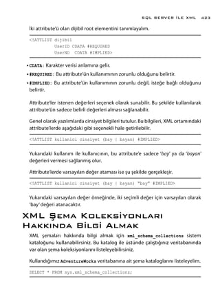İki attribute’ü olan dijibil root elementini tanımlayalım.
<!ATTLIST dijibil
UserID CDATA #REQUIRED
UserNO CDATA #IMPLIED>
•	CDATA: Karakter verisi anlamına gelir.
•	#REQUIRED: Bu attribute’ün kullanımının zorunlu olduğunu belirtir.
•	#IMPLIED: Bu attribute’ün kullanımının zorunlu değil, isteğe bağlı olduğunu
belirtir.
Attribute’ler istenen değerleri seçenek olarak sunabilir. Bu şekilde kullanılarak
attribute’ün sadece belirli değerleri alması sağlanabilir.
Genel olarak yazılımlarda cinsiyet bilgileri tutulur. Bu bilgileri, XML ortamındaki
attribute’lerde aşağıdaki gibi seçenekli hale getirilebilir.
<!ATTLIST kullanici cinsiyet (bay | bayan) #IMPLIED>
Yukarıdaki kullanım ile kullanıcının, bu attribute’e sadece ‘bay’ ya da ‘bayan’
değerleri vermesi sağlanmış olur.
Attribute’lerde varsayılan değer ataması ise şu şekilde gerçekleşir.
<!ATTLIST kullanici cinsiyet (bay | bayan) “bay” #IMPLIED>
Yukarıdaki varsayılan değer örneğinde, iki seçimli değer için varsayılan olarak
‘bay’değeri atanacaktır.
XML Şema Koleksiyonları
Hakkında Bilgi Almak
XML şemaları hakkında bilgi almak için xml_schema_collections sistem
kataloğunu kullanabilirsiniz. Bu katalog ile üstünde çalıştığınız veritabanında
var olan şema koleksiyonlarını listeleyebilirsiniz.
Kullandığımız AdventureWorks veritabanına ait şema kataloglarını listeleyelim.
SELECT * FROM sys.xml_schema_collections;
SQL SERVER İLE XML 423
 