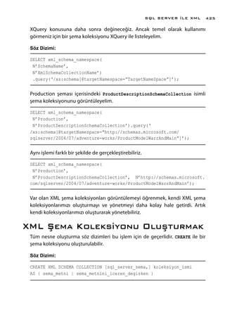 XQuery konusuna daha sonra değineceğiz. Ancak temel olarak kullanımı
görmeniz için bir şema koleksiyonu XQuery ile listeleyelim.
Söz Dizimi:
SELECT xml_schema_namespace(
N’SchemaName’,
N’XmlSchemaCollectionName’)
.query(‘/xs:schema[@targetNamespace=”TargetNameSpace”]’);
Production şeması içerisindeki ProductDescriptionSchemaCollection isimli
şema koleksiyonunu görüntüleyelim.
SELECT xml_schema_namespace(
N’Production’,
N’ProductDescriptionSchemaCollection’).query(‘
/xs:schema[@targetNamespace=”http://schemas.microsoft.com/
sqlserver/2004/07/adventure-works/ProductModelWarrAndMain”]’);
Aynı işlemi farklı bir şekilde de gerçekleştirebiliriz.
SELECT xml_schema_namespace(
N’Production’,
N’ProductDescriptionSchemaCollection’, N’http://schemas.microsoft.
com/sqlserver/2004/07/adventure-works/ProductModelWarrAndMain’);
Var olan XML şema koleksiyonları görüntülemeyi öğrenmek, kendi XML şema
koleksiyonlarımızı oluşturmayı ve yönetmeyi daha kolay hale getirdi. Artık
kendi koleksiyonlarımızı oluşturarak yönetebiliriz.
XML Şema Koleksiyonu Oluşturmak
Tüm nesne oluşturma söz dizimleri bu işlem için de geçerlidir. CREATE ile bir
şema koleksiyonu oluşturulabilir.
Söz Dizimi:
CREATE XML SCHEMA COLLECTION [sql_server_sema,] koleksiyon_ismi
AS { sema_metni | sema_metnini_iceren_degisken }
SQL SERVER İLE XML 425
 