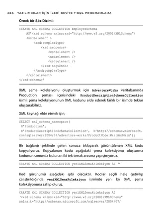 Örnek bir Söz Dizimi:
CREATE XML SCHEMA COLLECTION EmployeeSchema
AS’<xsd:schema xmlns:xsd=”http://www.w3.org/2001/XMLSchema”>
<xsd:element >
<xsd:complexType>
<xsd:sequence>
<xsd:element />
<xsd:element />
<xsd:element />
</xsd:sequence>
</xsd:complexType>
</xsd:element>
</xsd:schema>’
XML şema koleksiyonu oluşturmak için AdventureWorks veritabanında
Production şeması içerisindeki ProductDescriptionSchemaCollection
isimli şema koleksiyonunun XML kodunu elde ederek farklı bir isimde tekrar
oluşturabiliriz.
XML kaynağı elde etmek için;
SELECT xml_schema_namespace(
N’Production’,
N’ProductDescriptionSchemaCollection’, N’http://schemas.microsoft.
com/sqlserver/2004/07/adventure-works/ProductModelWarrAndMain’);
Bir bağlantı şeklinde gelen sonuca tıklayarak görüntülenen XML kodu
kopyalıyoruz. Kopyalanan kodu aşağıdaki şema koleksiyonu oluşturma
kodunun sonunda bulunan iki tek tırnak arasına yapıştırıyoruz.
CREATE XML SCHEMA COLLECTION yeniXMLSemaKoleksiyon AS ‘’
Kod görünümü aşağıdaki gibi olacaktır. Kodlar seçili hale getirilip
çalıştırıldığında yeniXMLSemaKoleksiyon isminde yeni bir XML şema
koleksiyonuna sahip oluruz.
CREATE XML SCHEMA COLLECTION yeniXMLSemaKoleksiyon AS
‘<xsd:schema xmlns:xsd=”http://www.w3.org/2001/XMLSchema”
xmlns:t=”http://schemas.microsoft.com/sqlserver/2004/07/
YAZILIMCILAR İÇİN İLERİ SEVİYE T-SQL PROGRAMLAMA426
 