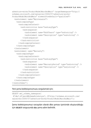 adventure-works/ProductModelWarrAndMain” targetNamespace=”http://
schemas.microsoft.com/sqlserver/2004/07/adventure-works/
ProductModelWarrAndMain” elementFormDefault=”qualified”>
<xsd:element name=”Maintenance”>
<xsd:complexType>
<xsd:complexContent>
<xsd:restriction base=”xsd:anyType”>
<xsd:sequence>
<xsd:element name=”NoOfYears” type=”xsd:string” />
<xsd:element name=”Description” type=”xsd:string” />
</xsd:sequence>
</xsd:restriction>
</xsd:complexContent>
</xsd:complexType>
</xsd:element>
<xsd:element name=”Warranty”>
<xsd:complexType>
<xsd:complexContent>
<xsd:restriction base=”xsd:anyType”>
<xsd:sequence>
<xsd:element name=”WarrantyPeriod” type=”xsd:string” />
<xsd:element name=”Description” type=”xsd:string” />
</xsd:sequence>
</xsd:restriction>
</xsd:complexContent>
</xsd:complexType>
</xsd:element>
</xsd:schema>’;
Yeni şema koleksiyonumuzu sorgulamak için;
SELECT xml_schema_namespace(
N’dbo’,N’yeniXMLSemaKoleksiyon’, N’http://schemas.microsoft.com/
sqlserver/2004/07/adventure-works/ProductModelWarrAndMain’);
Şema koleksiyonumuz varsayılan olarak dbo şeması içerisinde oluşturulduğu
için SELECT sorgusunda dbo şema adını belirttik.
SQL SERVER İLE XML 427
 