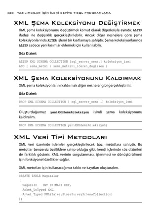 XML Şema Koleksiyonu Değiştirmek
XML şema koleksiyonunu değiştirmek komut olarak diğerleriyle aynıdır. ALTER
ifadesi ile değişiklik gerçekleştirilebilir. Ancak diğer nesnelere göre şema
koleksiyonlarında ALTER işlemi bir kısıtlamaya sahiptir. Şema koleksiyonlarında
ALTER sadece yeni kısımlar eklemek için kullanılabilir.
Söz Dizimi:
ALTER XML SCHEMA COLLECTION [sql_server_sema,] koleksiyon_ismi
ADD { sema_metni | sema_metnini_iceren_degisken }
XML Şema Koleksiyonunu Kaldırmak
XML şema koleksiyonlarını kaldırmak diğer nesneler gibi gerçekleştirilir.
Söz Dizimi:
DROP XML SCHEMA COLLECTION [ sql_server_sema .] koleksiyon_ismi
Oluşturduğumuz yeniXMLSemaKoleksiyon isimli şema koleksiyonunu
kaldıralım.
DROP XML SCHEMA COLLECTION yeniXMLSemaKoleksiyon;
XML Veri Tipi Metodları
XML veri üzerinde işlemler gerçekleştirilecek bazı metotlara sahiptir. Bu
metotlar benzersiz özelliklere sahip olduğu gibi, kendi içlerinde söz dizimleri
de farklılık gösterir. XML verinin sorgulanması, işlenmesi ve dönüştürülmesi
için fonksiyonel özellikler sağlar.
XML metotları için kullanacağımız tablo ve kayıtları oluşturalım.
CREATE TABLE Magazalar
(
MagazaID INT PRIMARY KEY,
Anket_UnTyped XML,
Anket_Typed XML(Sales.StoreSurveySchemaCollection)
);
YAZILIMCILAR İÇİN İLERİ SEVİYE T-SQL PROGRAMLAMA428
 