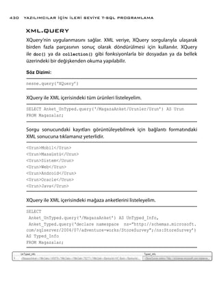 xml.query
XQuery’nin uygulanmasını sağlar. XML veriye, XQuery sorgularıyla ulaşarak
birden fazla parçasının sonuç olarak döndürülmesi için kullanılır. XQuery
ile doc() ya da collection() gibi fonksiyonlarla bir dosyadan ya da bellek
üzerindeki bir değişkenden okuma yapılabilir.
Söz Dizimi:
nesne.query(‘XQuery’)
XQuery ile XML içerisindeki tüm ürünleri listeleyelim.
SELECT Anket_UnTyped.query(‘/MagazaAnket/Urunler/Urun’) AS Urun
FROM Magazalar;
Sorgu sonucundaki kayıtları görüntüleyebilmek için bağlantı formatındaki
XML sonucuna tıklamanız yeterlidir.
<Urun>Mobil</Urun>
<Urun>Masaüstü</Urun>
<Urun>Sistem</Urun>
<Urun>Web</Urun>
<Urun>Android</Urun>
<Urun>Oracle</Urun>
<Urun>Java</Urun>
XQuery ile XML içerisindeki mağaza anketlerini listeleyelim.
SELECT
Anket_UnTyped.query(‘/MagazaAnket’) AS UnTyped_Info,
Anket_Typed.query(‘declare namespace ns=”http://schemas.microsoft.
com/sqlserver/2004/07/adventure-works/StoreSurvey”;/ns:StoreSurvey’)
AS Typed_Info
FROM Magazalar;
YAZILIMCILAR İÇİN İLERİ SEVİYE T-SQL PROGRAMLAMA430
 