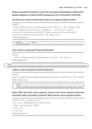 Mağaza anketlerini listelerken, query ile namespace kullandığımıza dikkat edin.
AdventureWorks veritabanındaki StoreSurvey isimli namespace’i kullandık.
Şimdi de, aynı yöntemi kullanarak sadece YillikSatis bilgisini alalım.
SELECT
Anket_UnTyped.query(‘/MagazaAnket/YillikSatis’) AS UnTyped_Info,
Anket_Typed.query(‘declare namespace ns=”http://schemas.
microsoft.com/sqlserver/2004/07/adventure-works/StoreSurvey”;/
ns:StoreSurvey/ns:AnnualSales’) AS Typed_Info
FROM Magazalar;
Tüm ürünleri, tip kategorili olarak listeleyelim.
SELECT
Anket_UnTyped.query(‘/MagazaAnket/Urunler’) AS Urunler
FROM Magazalar;
Sadece, Yazılım tipindeki ürünleri listeleyelim.
SELECT
Anket_UnTyped.query(‘/MagazaAnket/Urunler[@Tip=”Yazilim”]’) AS Yazilim
FROM Magazalar;
Bazen XML içerisinde arama yaparak, aranan metni içeren kayıtlar bulunmak
istenebilir. XML içerisindeki ürünlerde‘Mob’metnini içeren kayıtları bulalım.
SELECT Anket_UnTyped.query(‘
for $b in /MagazaAnket/Urunler/Urun
where contains($b, “Mob”)
return $b
‘) AS Urun
FROM Magazalar;
SQL SERVER İLE XML 431
 