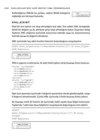 Kullandığımız XML’de bu şartları, sadece Mobil kategorisi
sağladığı için tek kayıt bulundu.
xml.exıst
Özel bir veri tipinin var olup olmadığını test eder. Test edilen XML örneğinde,
belirli bir düğüm ya da attribute girişi olup olmadığına bakar. Dışarıdan aldığı
ifadenin XML düğümü içerisinde bulunması halinde true (1), bulunamaması
halinde false (0) değerini döndürür.
XML içerisinde, kaç adet Urunler listesinin bulunduğunu sorgulayalım.
SELECT Anket_UnTyped.exist(‘(/MagazaAnket/Urunler)[2]’) AS Sales_UnTyped
FROM Magazalar;
XML’in yapısını incelerseniz, iki adet farklı tiplere sahip Urunler listesi bulunur.
Eğer kare parantez içerisinde 3 değerini parametre olarak gönderseydik, sorgu
0 değerini döndürecekti. Çünkü XML içerisinde 3 farklı Urunler listesi yoktur.
Bu Urunler isimli iki listenin de içerisinde, farklı sayıda Urun bilgisi bulunuyor.
Toplamda 7 adet olan Urun bilgilerini sorgulayarak doğruluğunu test edelim.
SELECT
Anket_UnTyped.exist(‘(/MagazaAnket/Urunler/Urun)[7]’) AS Sales_
UnTyped
FROM Magazalar;
YAZILIMCILAR İÇİN İLERİ SEVİYE T-SQL PROGRAMLAMA432
 