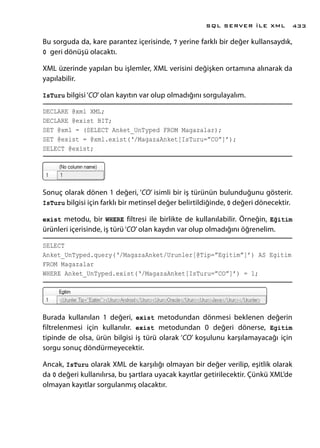 Bu sorguda da, kare parantez içerisinde, 7 yerine farklı bir değer kullansaydık,
0 geri dönüşü olacaktı.
XML üzerinde yapılan bu işlemler, XML verisini değişken ortamına alınarak da
yapılabilir.
IsTuru bilgisi‘CO’olan kayıtın var olup olmadığını sorgulayalım.
DECLARE @xml XML;
DECLARE @exist BIT;
SET @xml = (SELECT Anket_UnTyped FROM Magazalar);
SET @exist = @xml.exist(‘/MagazaAnket[IsTuru=”CO”]’);
SELECT @exist;
Sonuç olarak dönen 1 değeri, ‘CO’ isimli bir iş türünün bulunduğunu gösterir.
IsTuru bilgisi için farklı bir metinsel değer belirtildiğinde, 0 değeri dönecektir.
exist metodu, bir WHERE filtresi ile birlikte de kullanılabilir. Örneğin, Eğitim
ürünleri içerisinde, iş türü‘CO’olan kaydın var olup olmadığını öğrenelim.
SELECT
Anket_UnTyped.query(‘/MagazaAnket/Urunler[@Tip=”Egitim”]’) AS Egitim
FROM Magazalar
WHERE Anket_UnTyped.exist(‘/MagazaAnket[IsTuru=”CO”]’) = 1;
Burada kullanılan 1 değeri, exist metodundan dönmesi beklenen değerin
filtrelenmesi için kullanılır. exist metodundan 0 değeri dönerse, Egitim
tipinde de olsa, ürün bilgisi iş türü olarak ‘CO’ koşulunu karşılamayacağı için
sorgu sonuç döndürmeyecektir.
Ancak, IsTuru olarak XML de karşılığı olmayan bir değer verilip, eşitlik olarak
da 0 değeri kullanılırsa, bu şartlara uyacak kayıtlar getirilecektir. Çünkü XML’de
olmayan kayıtlar sorgulanmış olacaktır.
SQL SERVER İLE XML 433
 