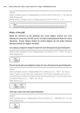 SELECT
Anket_UnTyped.query(‘/MagazaAnket/Urunler[@Tip=”Egitim”]’) AS Egitim
FROM Magazalar
WHERE Anket_UnTyped.exist(‘/MagazaAnket[IsTuru=”CE”]’) = 0;
xml.value
Belirli bir element ya da attribute için sınırlı değere erişime izin verir.
XQuery’nin sonucunu, bir SQL Server veri tipine dönüştürerek skaler bir sonuç
döndürür. Ancak, XQuery ifadesi ile verilen düğüm, bir tek skaler elemana
dönüştürülebilir bir düğüm olmalıdır.
YillikSatis bilgisinin değerini skaler bir türe dönüştürerek görüntüleyelim.
SELECT Anket_UnTyped.value(‘(/MagazaAnket/YillikSatis)[1]’, ‘INT’) AS Satis
FROM Magazalar;
Önceki örnek gibi satış bilgilerini skaler bir türe dönüştürerek görüntüleyelim.
SELECT
Anket_UnTyped.value(‘(/MagazaAnket/YillikSatis)[1]’, ‘INT’) AS Satis,
Anket_Typed.value(‘declare namespace ns=”http://schemas.microsoft.
com/sqlserver/2004/07/adventure-works/StoreSurvey”;(/ns:StoreSurvey/
ns:AnnualSales)[1]’, ‘INT’) AS Satis
FROM Magazalar;
Ürün tipi 2 olan ürün tipini görüntüleyelim.
SELECT
Anket_UnTyped.value(‘(/MagazaAnket/Urunler/@Tip)[2]’, ‘VARCHAR(10)’) AS Tip
FROM Magazalar;
YAZILIMCILAR İÇİN İLERİ SEVİYE T-SQL PROGRAMLAMA434
 