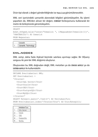 Ürün tipi olarak 1 değeri gönderildiğinde ise Yazılım görüntülenecektir.
XML veri içerisindeki uzmanlık alanındaki bilgileri görüntüleyelim. Bu işlemi
yaparken de, XML’den alınan bir değeri, CONCAT fonksiyonunu kullanarak bir
metin ile birleştirerek görüntüleyelim.
SELECT
Anket_UnTyped.value(‘concat(“Uzmanlık: “, (/MagazaAnket/Uzmanlik)[1])’,
‘VARCHAR(20)’) AS Uzmanlık
FROM Magazalar;
xml.nodes
XML veriyi, daha fazla ilişkisel biçimde satırlara ayırmayı sağlar. Bir XQuery
sorgusu ile yeni bir XML düğümü oluşturur.
Oluşturulan bu XML doğrudan değil, XML metotları ya da CROSS APPLY ya da
OUTER APPLY ile kullanılabilir.
DECLARE @veritabanlari XML;
SET @veritabanlari =
‘<Urunler>
<Urun>SQL Server</Urun>
<Urun>Oracle</Urun>
<Urun>DB2</Urun>
<Urun>PostgreSQL</Urun>
<Urun>MySQL</Urun>
</Urunler>’
SELECT Kategori.query(‘./text()’) AS VeritabaniTuru
FROM @veritabanlari.nodes(‘/Urunler/Urun’) AS Urun(Kategori);
SQL SERVER İLE XML 435
 