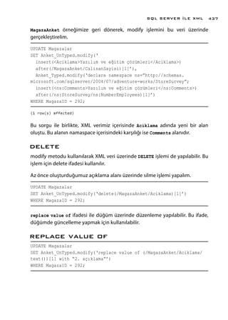 MagazaAnket örneğimize geri dönerek, modify işlemini bu veri üzerinde
gerçekleştirelim.
UPDATE Magazalar
SET Anket_UnTyped.modify(‘
insert(<Aciklama>Yazılım ve eğitim çözümleri</Aciklama>)
after(/MagazaAnket/CalisanSayisi)[1]’),
Anket_Typed.modify(‘declare namespace ns=”http://schemas.
microsoft.com/sqlserver/2004/07/adventure-works/StoreSurvey”;
insert(<ns:Comments>Yazılım ve eğitim çözümleri</ns:Comments>)
after(/ns:StoreSurvey/ns:NumberEmployees)[1]’)
WHERE MagazaID = 292;
Bu sorgu ile birlikte, XML verimiz içerisinde Aciklama adında yeni bir alan
oluştu. Bu alanın namaspace içerisindeki karşılığı ise Comments alanıdır.
delete
modify metodu kullanılarak XML veri üzerinde DELETE işlemi de yapılabilir. Bu
işlem için delete ifadesi kullanılır.
Az önce oluşturduğumuz açıklama alanı üzerinde silme işlemi yapalım.
UPDATE Magazalar
SET Anket_UnTyped.modify(‘delete(/MagazaAnket/Aciklama)[1]’)
WHERE MagazaID = 292;
replace value of ifadesi ile düğüm üzerinde düzenleme yapılabilir. Bu ifade,
düğümde güncelleme yapmak için kullanılabilir.
replace value of
UPDATE Magazalar
SET Anket_UnTyped.modify(‘replace value of (/MagazaAnket/Aciklama/
text())[1] with “2. açıklama”’)
WHERE MagazaID = 292;
SQL SERVER İLE XML 437
 