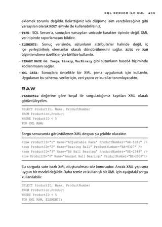eklemek zorunlu değildir. Belirttiğiniz kök düğüme isim verebileceğiniz gibi
varsayılan olarak ROOT ismiyle de kullanabilirsiniz.
•	TYPE: SQL Server’a, sonuçları varsayılan unicode karakter tipinde değil, XML
veri tipinde raporlamasını bildirir.
•	ELEMENTS: Sonuç verisinde, sütunların attribute’ler halinde değil, iç
içe yerleştirilmiş elemanlar olarak döndürülmesini sağlar. AUTO ve RAW
biçimlendirme özellikleriyle birlikte kullanılır.
•	BINARY BASE 64: Image, Binary, VarBinary gibi sütunların base64 biçiminde
kodlanmasını sağlar.
•	XML DATA: Sonuçlara öncelikle bir XML şema uygulamak için kullanılır.
Uygulanan bu schema, veriler için, veri yapısı ve kurallar tanımlayacaktır.
RAW
ProductID değerine göre koşul ile sorguladığımız kayıtları XML olarak
görüntüleyelim.
SELECT ProductID, Name, ProductNumber
FROM Production.Product
WHERE ProductID < 5
FOR XML RAW;
Sorgu sonucunda görüntülenen XML dosyası şu şekilde olacaktır.
<row ProductID=”1” Name=”Adjustable Race” ProductNumber=”AR-5381” />
<row ProductID=”2” Name=”Bearing Ball” ProductNumber=”BA-8327” />
<row ProductID=”3” Name=”BB Ball Bearing” ProductNumber=”BE-2349” />
<row ProductID=”4” Name=”Headset Ball Bearings” ProductNumber=”BE-2908”/>
Bu sorguda satır bazlı XML oluşturulması söz konusudur. Ancak XML yapısına
uygun bir model değildir. Daha temiz ve kullanışlı bir XML için aşağıdaki sorgu
kullanılabilir.
SELECT ProductID, Name, ProductNumber
FROM Production.Product
WHERE ProductID < 5
FOR XML RAW, ELEMENTS;
SQL SERVER İLE XML 439
 