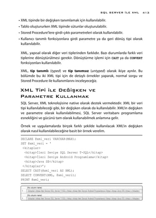 •	XML tipinde bir değişken tanımlamak için kullanılabilir.
•	Tablo oluştururken XML tipinde sütunlar oluşturulabilir.
•	Stored Procedure’lere girdi-çıktı parametreleri olarak kullanılabilir.
•	Kullanıcı tanımlı fonksiyonlara girdi parametre ya da geri dönüş tipi olarak
kullanılabilir.
XML, yapısal olarak diğer veri tiplerinden farklıdır. Bazı durumlarda farklı veri
tiplerine dönüştürülmesi gerekir. Dönüştürme işlemi için CAST ya da CONVERT
fonksiyonları kullanılabilir.
XML, tip tanımlı (typed) ve tip tanımsız (untyped) olarak ikiye ayrılır. Bu
bölümde bu iki XML tipi için de detaylı örnekler yaparak, normal sorgu ve
Stored Procedure ile kullanımlarını inceleyeceğiz.
XML Tipi ile Değişken ve
Parametre Kullanmak
SQL Server, XML teknolojisine native olarak destek vermektedir. XML bir veri
tipi kullanılabileceği gibi, bir değişken olarak da kullanılabilir. XML’in değişken
ve parametre olarak kullanılabilmesi, SQL Server veritabanı programlama
esnekliğini ve gücünü tam olarak kullanabilmek anlamına gelir.
Örnek ve uygulamalarda birçok farklı şekilde kullanılacak XML’in değişken
olarak nasıl kullanılabileceğine basit bir örnek verelim.
DECLARE @xml_veri VARCHAR(MAX);
SET @xml_veri = ‘
<kitaplar>
<kitap>İleri Seviye SQL Server T-SQL</kitap>
<kitap>İleri Seviye Android Programlama</kitap>
<kitap>Java SE</kitap>
</kitaplar>’;
SELECT CAST(@xml_veri AS XML);
SELECT CONVERT(XML, @xml_veri);
PRINT @xml_veri;
SQL SERVER İLE XML 413
 