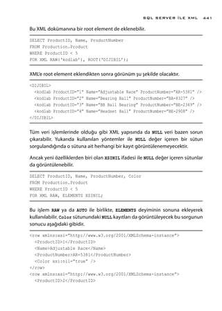 Bu XML dokümanına bir root element de eklenebilir.
SELECT ProductID, Name, ProductNumber
FROM Production.Product
WHERE ProductID < 5
FOR XML RAW(‘kodlab’), ROOT(‘DIJIBIL’);
XML’e root element eklendikten sonra görünüm şu şekilde olacaktır.
<DIJIBIL>
<kodlab ProductID=”1” Name=”Adjustable Race” ProductNumber=”AR-5381” />
<kodlab ProductID=”2” Name=”Bearing Ball” ProductNumber=”BA-8327” />
<kodlab ProductID=”3” Name=”BB Ball Bearing” ProductNumber=”BE-2349” />
<kodlab ProductID=”4” Name=”Headset Ball” ProductNumber=”BE-2908” />
</DIJIBIL>
Tüm veri işlemlerinde olduğu gibi XML yapısında da NULL veri bazen sorun
çıkarabilir. Yukarıda kullanılan yöntemler ile NULL değer içeren bir sütun
sorgulandığında o sütuna ait herhangi bir kayıt görüntülenemeyecektir.
Ancak yeni özelliklerden biri olan XSINIL ifadesi ile NULL değer içeren sütunlar
da görüntülenebilir.
SELECT ProductID, Name, ProductNumber, Color
FROM Production.Product
WHERE ProductID < 5
FOR XML RAW, ELEMENTS XSINIL;
Bu işlem RAW ya da AUTO ile birlikte, ELEMENTS deyiminin sonuna ekleyerek
kullanılabilir. Color sütunundaki NULL kayıtları da görüntüleyecek bu sorgunun
sonucu aşağıdaki gibidir.
<row xmlns:xsi=”http://www.w3.org/2001/XMLSchema-instance”>
<ProductID>1</ProductID>
<Name>Adjustable Race</Name>
<ProductNumber>AR-5381</ProductNumber>
<Color xsi:nil=”true” />
</row>
<row xmlns:xsi=”http://www.w3.org/2001/XMLSchema-instance”>
<ProductID>2</ProductID>
SQL SERVER İLE XML 441
 