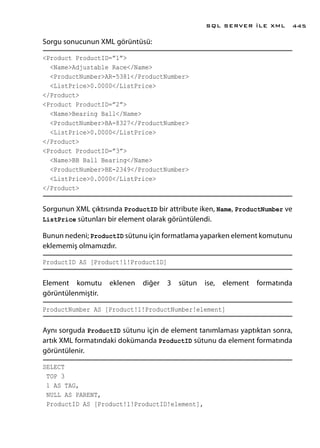 Sorgu sonucunun XML görüntüsü:
<Product ProductID=”1”>
<Name>Adjustable Race</Name>
<ProductNumber>AR-5381</ProductNumber>
<ListPrice>0.0000</ListPrice>
</Product>
<Product ProductID=”2”>
<Name>Bearing Ball</Name>
<ProductNumber>BA-8327</ProductNumber>
<ListPrice>0.0000</ListPrice>
</Product>
<Product ProductID=”3”>
<Name>BB Ball Bearing</Name>
<ProductNumber>BE-2349</ProductNumber>
<ListPrice>0.0000</ListPrice>
</Product>
Sorgunun XML çıktısında ProductID bir attribute iken, Name, ProductNumber ve
ListPrice sütunları bir element olarak görüntülendi.
Bunun nedeni; ProductID sütunu için formatlama yaparken element komutunu
eklememiş olmamızdır.
ProductID AS [Product!1!ProductID]
Element komutu eklenen diğer 3 sütun ise, element formatında
görüntülenmiştir.
ProductNumber AS [Product!1!ProductNumber!element]
Aynı sorguda ProductID sütunu için de element tanımlaması yaptıktan sonra,
artık XML formatındaki dokümanda ProductID sütunu da element formatında
görüntülenir.
SELECT
TOP 3
1 AS TAG,
NULL AS PARENT,
ProductID AS [Product!1!ProductID!element],
SQL SERVER İLE XML 445
 