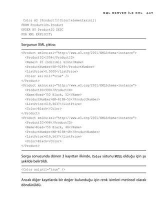 Color AS [Product!1!Color!elementxsinil]
FROM Production.Product
ORDER BY ProductID DESC
FOR XML EXPLICIT;
Sorgunun XML çıktısı:
<Product xmlns:xsi=”http://www.w3.org/2001/XMLSchema-instance”>
<ProductID>1004</ProductID>
<Name>% 20 indirimli ürün</Name>
<ProductNumber>SK-9299</ProductNumber>
<ListPrice>0.0000</ListPrice>
<Color xsi:nil=”true” />
</Product>
<Product xmlns:xsi=”http://www.w3.org/2001/XMLSchema-instance”>
<ProductID>999</ProductID>
<Name>Road-750 Black, 52</Name>
<ProductNumber>BK-R19B-52</ProductNumber>
<ListPrice>619.5637</ListPrice>
<Color>Black</Color>
</Product>
<Product xmlns:xsi=”http://www.w3.org/2001/XMLSchema-instance”>
<ProductID>998</ProductID>
<Name>Road-750 Black, 48</Name>
<ProductNumber>BK-R19B-48</ProductNumber>
<ListPrice>619.5637</ListPrice>
<Color>Black</Color>
</Product>
Sorgu sonucunda dönen 3 kayıttan ilkinde, Color sütunu NULL olduğu için şu
şekilde belirtildi.
<Color xsi:nil=”true” />
Ancak diğer kayıtlarda bir değer bulunduğu için renk isimleri metinsel olarak
döndürüldü.
SQL SERVER İLE XML 447
 