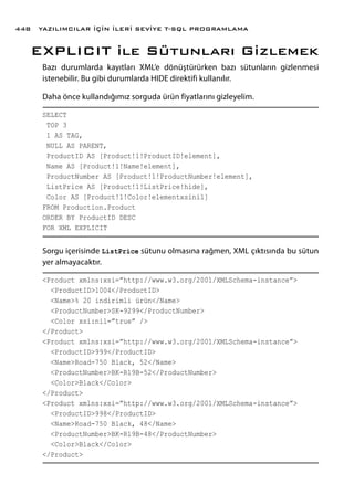 EXPLICIT ile Sütunları Gizlemek
Bazı durumlarda kayıtları XML’e dönüştürürken bazı sütunların gizlenmesi
istenebilir. Bu gibi durumlarda HIDE direktifi kullanılır.
Daha önce kullandığımız sorguda ürün fiyatlarını gizleyelim.
SELECT
TOP 3
1 AS TAG,
NULL AS PARENT,
ProductID AS [Product!1!ProductID!element],
Name AS [Product!1!Name!element],
ProductNumber AS [Product!1!ProductNumber!element],
ListPrice AS [Product!1!ListPrice!hide],
Color AS [Product!1!Color!elementxsinil]
FROM Production.Product
ORDER BY ProductID DESC
FOR XML EXPLICIT
Sorgu içerisinde ListPrice sütunu olmasına rağmen, XML çıktısında bu sütun
yer almayacaktır.
<Product xmlns:xsi=”http://www.w3.org/2001/XMLSchema-instance”>
<ProductID>1004</ProductID>
<Name>% 20 indirimli ürün</Name>
<ProductNumber>SK-9299</ProductNumber>
<Color xsi:nil=”true” />
</Product>
<Product xmlns:xsi=”http://www.w3.org/2001/XMLSchema-instance”>
<ProductID>999</ProductID>
<Name>Road-750 Black, 52</Name>
<ProductNumber>BK-R19B-52</ProductNumber>
<Color>Black</Color>
</Product>
<Product xmlns:xsi=”http://www.w3.org/2001/XMLSchema-instance”>
<ProductID>998</ProductID>
<Name>Road-750 Black, 48</Name>
<ProductNumber>BK-R19B-48</ProductNumber>
<Color>Black</Color>
</Product>
YAZILIMCILAR İÇİN İLERİ SEVİYE T-SQL PROGRAMLAMA448
 